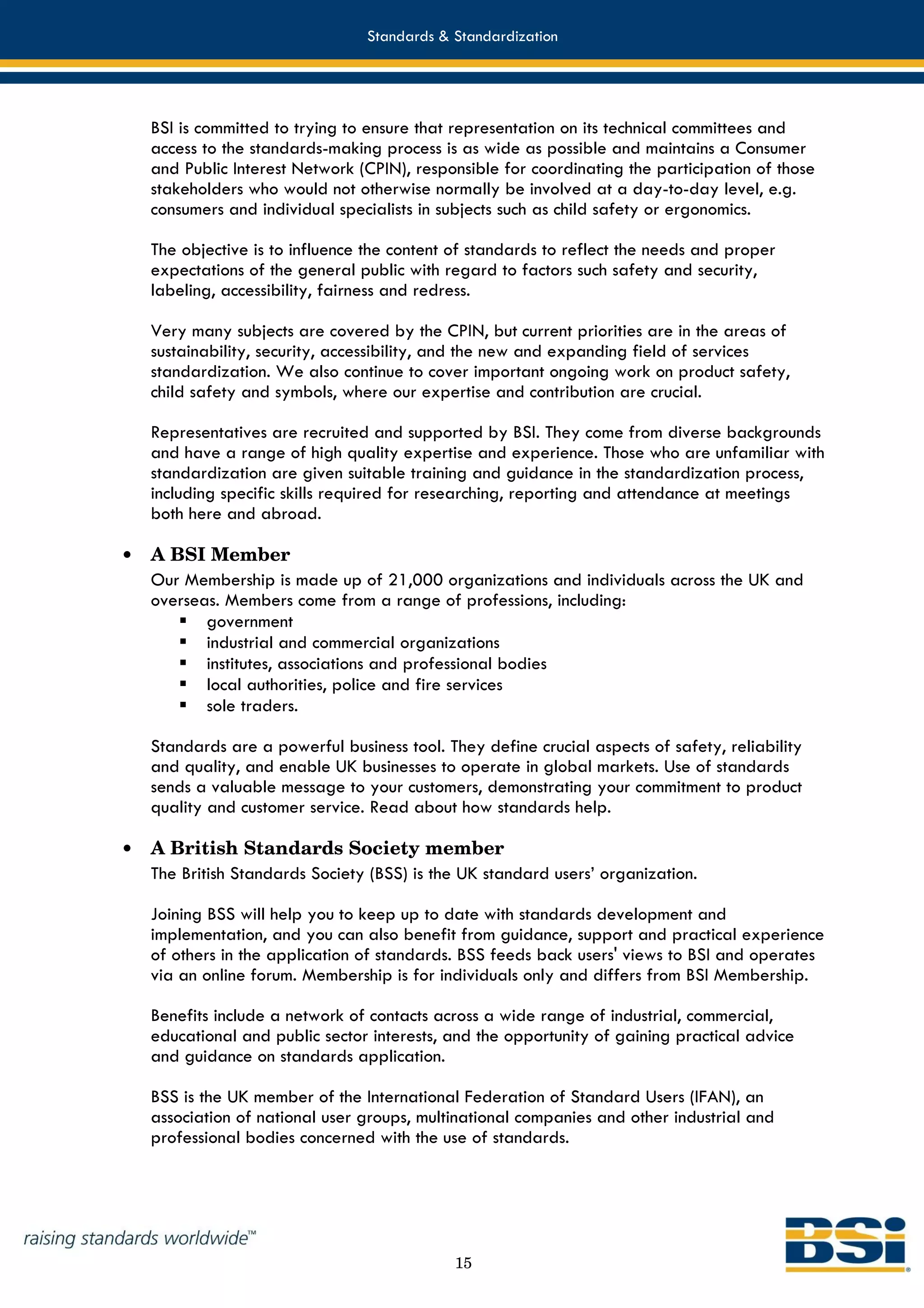 Standards & Standardization




    BSI is committed to trying to ensure that representation on its technical committees and
    access to the standards-making process is as wide as possible and maintains a Consumer
    and Public Interest Network (CPIN), responsible for coordinating the participation of those
    stakeholders who would not otherwise normally be involved at a day-to-day level, e.g.
    consumers and individual specialists in subjects such as child safety or ergonomics.

    The objective is to influence the content of standards to reflect the needs and proper
    expectations of the general public with regard to factors such safety and security,
    labeling, accessibility, fairness and redress.

    Very many subjects are covered by the CPIN, but current priorities are in the areas of
    sustainability, security, accessibility, and the new and expanding field of services
    standardization. We also continue to cover important ongoing work on product safety,
    child safety and symbols, where our expertise and contribution are crucial.

    Representatives are recruited and supported by BSI. They come from diverse backgrounds
    and have a range of high quality expertise and experience. Those who are unfamiliar with
    standardization are given suitable training and guidance in the standardization process,
    including specific skills required for researching, reporting and attendance at meetings
    both here and abroad.

•   A BSI Member
    Our Membership is made up of 21,000 organizations and individuals across the UK and
    overseas. Members come from a range of professions, including:
           government
           industrial and commercial organizations
           institutes, associations and professional bodies
           local authorities, police and fire services
           sole traders.

    Standards are a powerful business tool. They define crucial aspects of safety, reliability
    and quality, and enable UK businesses to operate in global markets. Use of standards
    sends a valuable message to your customers, demonstrating your commitment to product
    quality and customer service. Read about how standards help.

•   A British Standards Society member
    The British Standards Society (BSS) is the UK standard users’ organization.

    Joining BSS will help you to keep up to date with standards development and
    implementation, and you can also benefit from guidance, support and practical experience
    of others in the application of standards. BSS feeds back users' views to BSI and operates
    via an online forum. Membership is for individuals only and differs from BSI Membership.

    Benefits include a network of contacts across a wide range of industrial, commercial,
    educational and public sector interests, and the opportunity of gaining practical advice
    and guidance on standards application.

    BSS is the UK member of the International Federation of Standard Users (IFAN), an
    association of national user groups, multinational companies and other industrial and
    professional bodies concerned with the use of standards.




                                              15
 