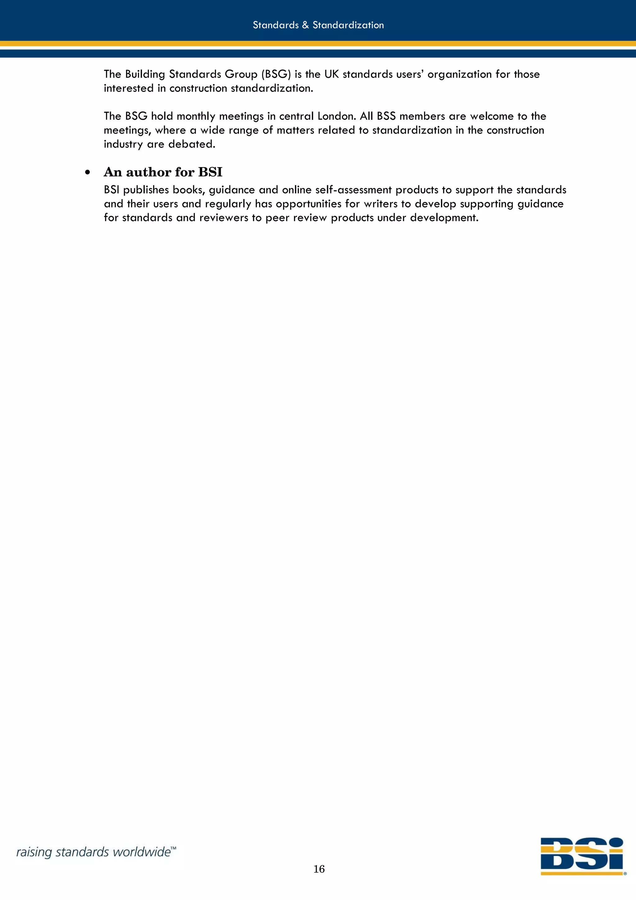 Standards & Standardization



    The Building Standards Group (BSG) is the UK standards users’ organization for those
    interested in construction standardization.

    The BSG hold monthly meetings in central London. All BSS members are welcome to the
    meetings, where a wide range of matters related to standardization in the construction
    industry are debated.

•   An author for BSI
    BSI publishes books, guidance and online self-assessment products to support the standards
    and their users and regularly has opportunities for writers to develop supporting guidance
    for standards and reviewers to peer review products under development.




                                            16
 