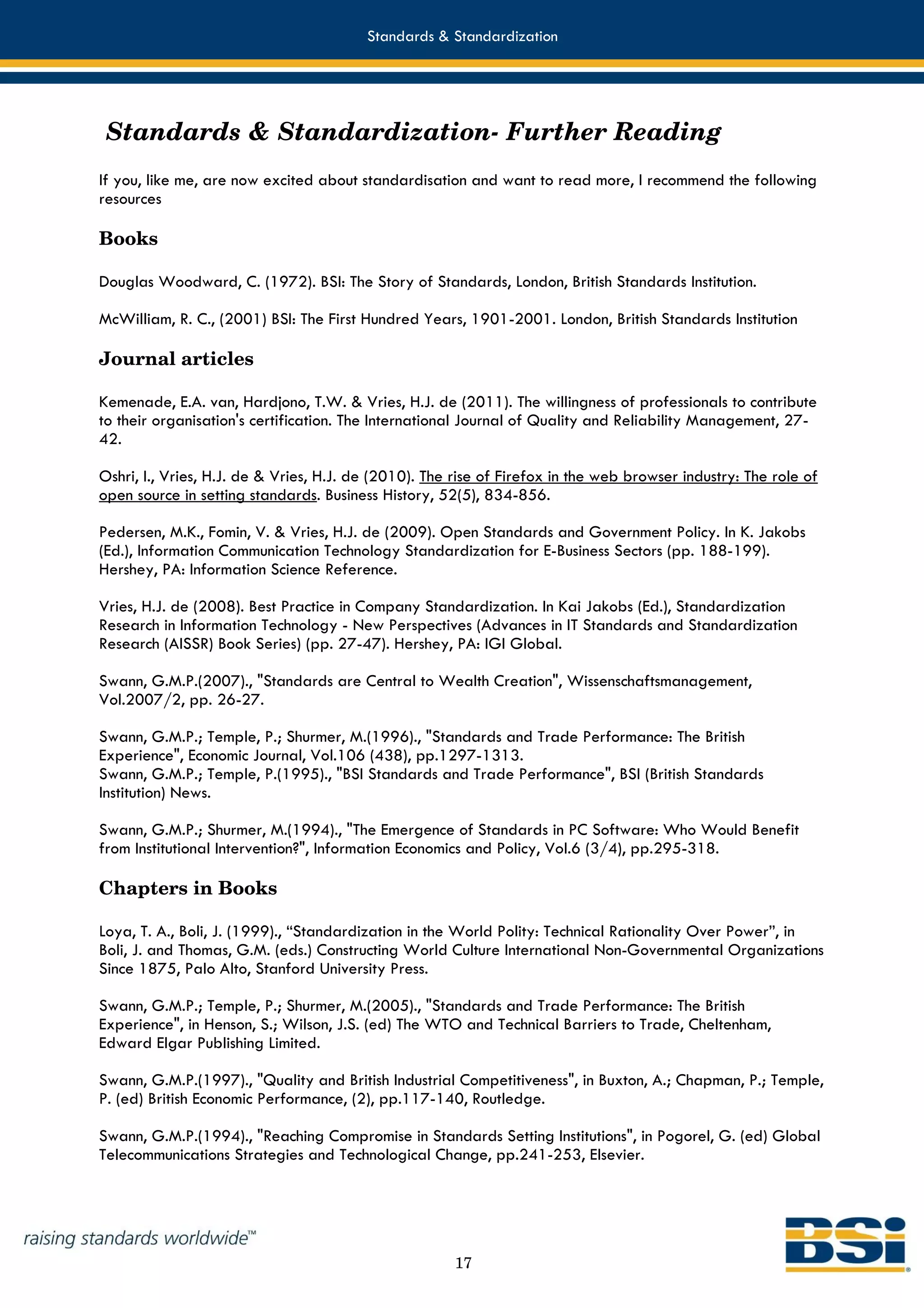 Standards & Standardization




 Standards & Standardization- Further Reading
If you, like me, are now excited about standardisation and want to read more, I recommend the following
resources

Books

Douglas Woodward, C. (1972). BSI: The Story of Standards, London, British Standards Institution.

McWilliam, R. C., (2001) BSI: The First Hundred Years, 1901-2001. London, British Standards Institution

Journal articles

Kemenade, E.A. van, Hardjono, T.W. & Vries, H.J. de (2011). The willingness of professionals to contribute
to their organisation's certification. The International Journal of Quality and Reliability Management, 27-
42.

Oshri, I., Vries, H.J. de & Vries, H.J. de (2010). The rise of Firefox in the web browser industry: The role of
open source in setting standards. Business History, 52(5), 834-856.

Pedersen, M.K., Fomin, V. & Vries, H.J. de (2009). Open Standards and Government Policy. In K. Jakobs
(Ed.), Information Communication Technology Standardization for E-Business Sectors (pp. 188-199).
Hershey, PA: Information Science Reference.

Vries, H.J. de (2008). Best Practice in Company Standardization. In Kai Jakobs (Ed.), Standardization
Research in Information Technology - New Perspectives (Advances in IT Standards and Standardization
Research (AISSR) Book Series) (pp. 27-47). Hershey, PA: IGI Global.

Swann, G.M.P.(2007)., "Standards are Central to Wealth Creation", Wissenschaftsmanagement,
Vol.2007/2, pp. 26-27.

Swann, G.M.P.; Temple, P.; Shurmer, M.(1996)., "Standards and Trade Performance: The British
Experience", Economic Journal, Vol.106 (438), pp.1297-1313.
Swann, G.M.P.; Temple, P.(1995)., "BSI Standards and Trade Performance", BSI (British Standards
Institution) News.

Swann, G.M.P.; Shurmer, M.(1994)., "The Emergence of Standards in PC Software: Who Would Benefit
from Institutional Intervention?", Information Economics and Policy, Vol.6 (3/4), pp.295-318.

Chapters in Books

Loya, T. A., Boli, J. (1999)., “Standardization in the World Polity: Technical Rationality Over Power”, in
Boli, J. and Thomas, G.M. (eds.) Constructing World Culture International Non-Governmental Organizations
Since 1875, Palo Alto, Stanford University Press.

Swann, G.M.P.; Temple, P.; Shurmer, M.(2005)., "Standards and Trade Performance: The British
Experience", in Henson, S.; Wilson, J.S. (ed) The WTO and Technical Barriers to Trade, Cheltenham,
Edward Elgar Publishing Limited.

Swann, G.M.P.(1997)., "Quality and British Industrial Competitiveness", in Buxton, A.; Chapman, P.; Temple,
P. (ed) British Economic Performance, (2), pp.117-140, Routledge.

Swann, G.M.P.(1994)., "Reaching Compromise in Standards Setting Institutions", in Pogorel, G. (ed) Global
Telecommunications Strategies and Technological Change, pp.241-253, Elsevier.




                                                      17
 