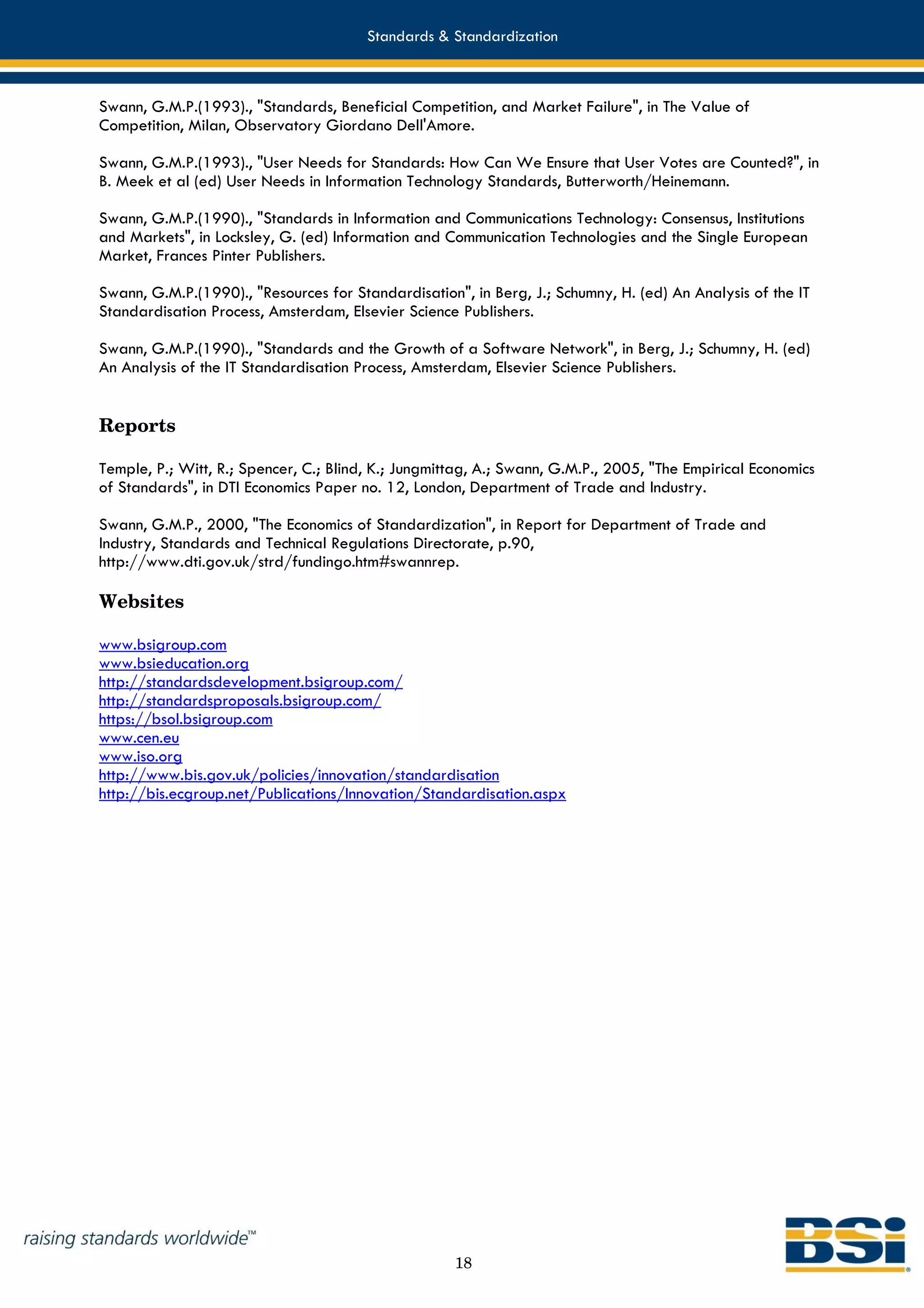 Standards & Standardization



Swann, G.M.P.(1993)., "Standards, Beneficial Competition, and Market Failure", in The Value of
Competition, Milan, Observatory Giordano Dell'Amore.

Swann, G.M.P.(1993)., "User Needs for Standards: How Can We Ensure that User Votes are Counted?", in
B. Meek et al (ed) User Needs in Information Technology Standards, Butterworth/Heinemann.

Swann, G.M.P.(1990)., "Standards in Information and Communications Technology: Consensus, Institutions
and Markets", in Locksley, G. (ed) Information and Communication Technologies and the Single European
Market, Frances Pinter Publishers.

Swann, G.M.P.(1990)., "Resources for Standardisation", in Berg, J.; Schumny, H. (ed) An Analysis of the IT
Standardisation Process, Amsterdam, Elsevier Science Publishers.

Swann, G.M.P.(1990)., "Standards and the Growth of a Software Network", in Berg, J.; Schumny, H. (ed)
An Analysis of the IT Standardisation Process, Amsterdam, Elsevier Science Publishers.


Reports

Temple, P.; Witt, R.; Spencer, C.; Blind, K.; Jungmittag, A.; Swann, G.M.P., 2005, "The Empirical Economics
of Standards", in DTI Economics Paper no. 12, London, Department of Trade and Industry.

Swann, G.M.P., 2000, "The Economics of Standardization", in Report for Department of Trade and
Industry, Standards and Technical Regulations Directorate, p.90,
http://www.dti.gov.uk/strd/fundingo.htm#swannrep.

Websites

www.bsigroup.com
www.bsieducation.org
http://standardsdevelopment.bsigroup.com/
http://standardsproposals.bsigroup.com/
https://bsol.bsigroup.com
www.cen.eu
www.iso.org
http://www.bis.gov.uk/policies/innovation/standardisation
http://bis.ecgroup.net/Publications/Innovation/Standardisation.aspx




                                                     18
 