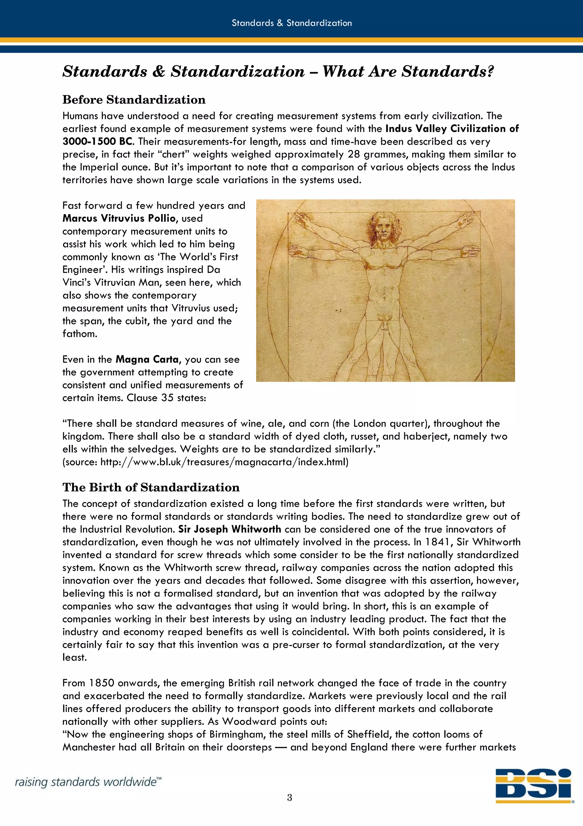 Standards & Standardization



Standards & Standardization – What Are Standards?
Before Standardization
Humans have understood a need for creating measurement systems from early civilization. The
earliest found example of measurement systems were found with the Indus Valley Civilization of
3000-1500 BC. Their measurements-for length, mass and time-have been described as very
precise, in fact their “chert” weights weighed approximately 28 grammes, making them similar to
the Imperial ounce. But it’s important to note that a comparison of various objects across the Indus
territories have shown large scale variations in the systems used.

Fast forward a few hundred years and
Marcus Vitruvius Pollio, used
contemporary measurement units to
assist his work which led to him being
commonly known as ‘The World’s First
Engineer’. His writings inspired Da
Vinci’s Vitruvian Man, seen here, which
also shows the contemporary
measurement units that Vitruvius used;
the span, the cubit, the yard and the
fathom.

Even in the Magna Carta, you can see
the government attempting to create
consistent and unified measurements of
certain items. Clause 35 states:

“There shall be standard measures of wine, ale, and corn (the London quarter), throughout the
kingdom. There shall also be a standard width of dyed cloth, russet, and haberject, namely two
ells within the selvedges. Weights are to be standardized similarly.”
(source: http://www.bl.uk/treasures/magnacarta/index.html)

The Birth of Standardization
The concept of standardization existed a long time before the first standards were written, but
there were no formal standards or standards writing bodies. The need to standardize grew out of
the Industrial Revolution. Sir Joseph Whitworth can be considered one of the true innovators of
standardization, even though he was not ultimately involved in the process. In 1841, Sir Whitworth
invented a standard for screw threads which some consider to be the first nationally standardized
system. Known as the Whitworth screw thread, railway companies across the nation adopted this
innovation over the years and decades that followed. Some disagree with this assertion, however,
believing this is not a formalised standard, but an invention that was adopted by the railway
companies who saw the advantages that using it would bring. In short, this is an example of
companies working in their best interests by using an industry leading product. The fact that the
industry and economy reaped benefits as well is coincidental. With both points considered, it is
certainly fair to say that this invention was a pre-curser to formal standardization, at the very
least.

From 1850 onwards, the emerging British rail network changed the face of trade in the country
and exacerbated the need to formally standardize. Markets were previously local and the rail
lines offered producers the ability to transport goods into different markets and collaborate
nationally with other suppliers. As Woodward points out:
“Now the engineering shops of Birmingham, the steel mills of Sheffield, the cotton looms of
Manchester had all Britain on their doorsteps — and beyond England there were further markets



                                                 3
 
