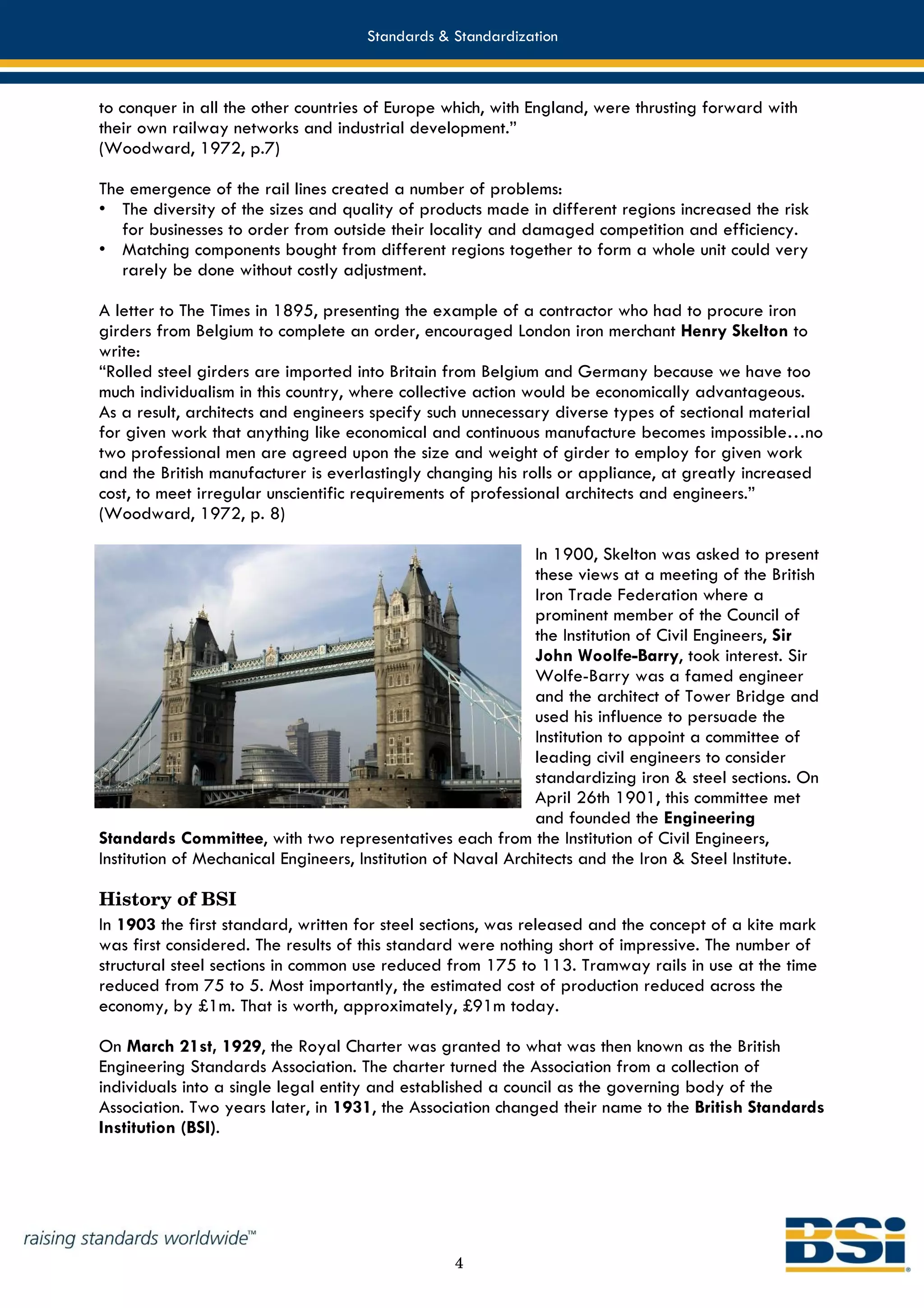 Standards & Standardization



to conquer in all the other countries of Europe which, with England, were thrusting forward with
their own railway networks and industrial development.”
(Woodward, 1972, p.7)

The emergence of the rail lines created a number of problems:
• The diversity of the sizes and quality of products made in different regions increased the risk
   for businesses to order from outside their locality and damaged competition and efficiency.
• Matching components bought from different regions together to form a whole unit could very
   rarely be done without costly adjustment.

A letter to The Times in 1895, presenting the example of a contractor who had to procure iron
girders from Belgium to complete an order, encouraged London iron merchant Henry Skelton to
write:
“Rolled steel girders are imported into Britain from Belgium and Germany because we have too
much individualism in this country, where collective action would be economically advantageous.
As a result, architects and engineers specify such unnecessary diverse types of sectional material
for given work that anything like economical and continuous manufacture becomes impossible…no
two professional men are agreed upon the size and weight of girder to employ for given work
and the British manufacturer is everlastingly changing his rolls or appliance, at greatly increased
cost, to meet irregular unscientific requirements of professional architects and engineers.”
(Woodward, 1972, p. 8)

                                                              In 1900, Skelton was asked to present
                                                              these views at a meeting of the British
                                                              Iron Trade Federation where a
                                                              prominent member of the Council of
                                                              the Institution of Civil Engineers, Sir
                                                              John Woolfe-Barry, took interest. Sir
                                                              Wolfe-Barry was a famed engineer
                                                              and the architect of Tower Bridge and
                                                              used his influence to persuade the
                                                              Institution to appoint a committee of
                                                              leading civil engineers to consider
                                                              standardizing iron & steel sections. On
                                                              April 26th 1901, this committee met
                                                              and founded the Engineering
Standards Committee, with two representatives each from the Institution of Civil Engineers,
Institution of Mechanical Engineers, Institution of Naval Architects and the Iron & Steel Institute.

History of BSI
In 1903 the first standard, written for steel sections, was released and the concept of a kite mark
was first considered. The results of this standard were nothing short of impressive. The number of
structural steel sections in common use reduced from 175 to 113. Tramway rails in use at the time
reduced from 75 to 5. Most importantly, the estimated cost of production reduced across the
economy, by £1m. That is worth, approximately, £91m today.

On March 21st, 1929, the Royal Charter was granted to what was then known as the British
Engineering Standards Association. The charter turned the Association from a collection of
individuals into a single legal entity and established a council as the governing body of the
Association. Two years later, in 1931, the Association changed their name to the British Standards
Institution (BSI).




                                                 4
 