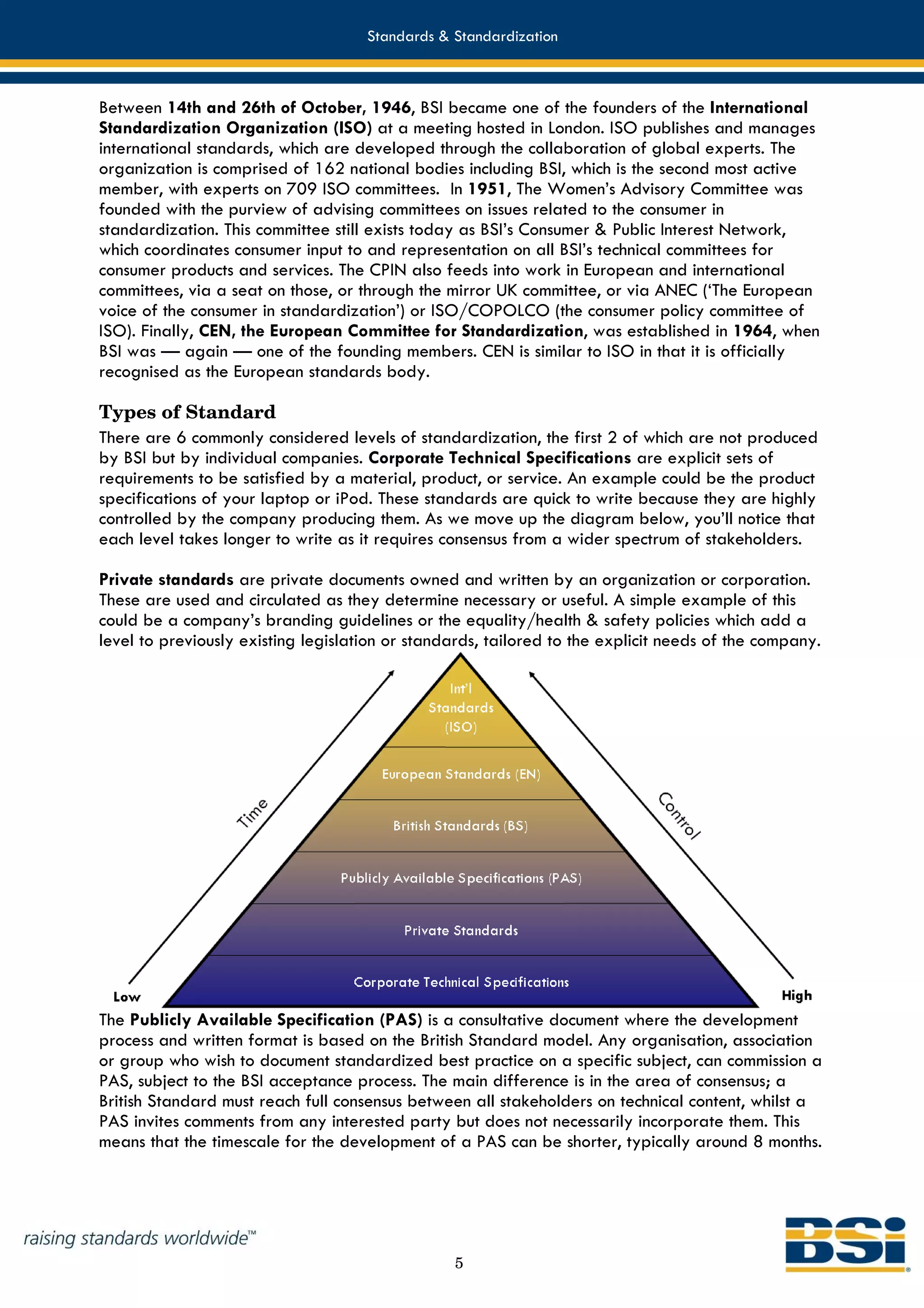 Standards & Standardization



Between 14th and 26th of October, 1946, BSI became one of the founders of the International
Standardization Organization (ISO) at a meeting hosted in London. ISO publishes and manages
international standards, which are developed through the collaboration of global experts. The
organization is comprised of 162 national bodies including BSI, which is the second most active
member, with experts on 709 ISO committees. In 1951, The Women’s Advisory Committee was
founded with the purview of advising committees on issues related to the consumer in
standardization. This committee still exists today as BSI’s Consumer & Public Interest Network,
which coordinates consumer input to and representation on all BSI’s technical committees for
consumer products and services. The CPIN also feeds into work in European and international
committees, via a seat on those, or through the mirror UK committee, or via ANEC (‘The European
voice of the consumer in standardization’) or ISO/COPOLCO (the consumer policy committee of
ISO). Finally, CEN, the European Committee for Standardization, was established in 1964, when
BSI was — again — one of the founding members. CEN is similar to ISO in that it is officially
recognised as the European standards body.

Types of Standard
There are 6 commonly considered levels of standardization, the first 2 of which are not produced
by BSI but by individual companies. Corporate Technical Specifications are explicit sets of
requirements to be satisfied by a material, product, or service. An example could be the product
specifications of your laptop or iPod. These standards are quick to write because they are highly
controlled by the company producing them. As we move up the diagram below, you’ll notice that
each level takes longer to write as it requires consensus from a wider spectrum of stakeholders.

Private standards are private documents owned and written by an organization or corporation.
These are used and circulated as they determine necessary or useful. A simple example of this
could be a company’s branding guidelines or the equality/health & safety policies which add a
level to previously existing legislation or standards, tailored to the explicit needs of the company.




The Publicly Available Specification (PAS) is a consultative document where the development
process and written format is based on the British Standard model. Any organisation, association
or group who wish to document standardized best practice on a specific subject, can commission a
PAS, subject to the BSI acceptance process. The main difference is in the area of consensus; a
British Standard must reach full consensus between all stakeholders on technical content, whilst a
PAS invites comments from any interested party but does not necessarily incorporate them. This
means that the timescale for the development of a PAS can be shorter, typically around 8 months.




                                                 5
 