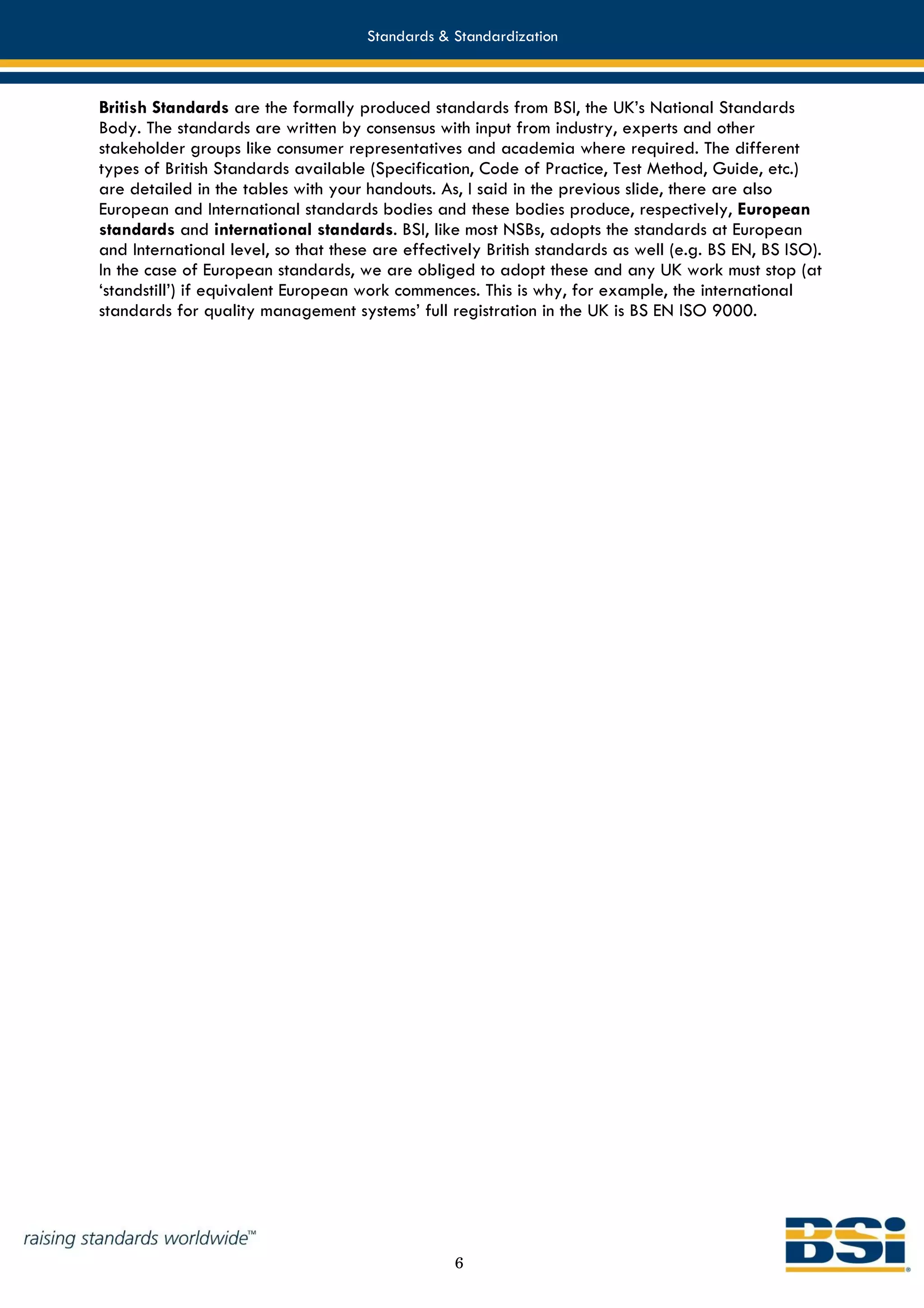 Standards & Standardization



British Standards are the formally produced standards from BSI, the UK’s National Standards
Body. The standards are written by consensus with input from industry, experts and other
stakeholder groups like consumer representatives and academia where required. The different
types of British Standards available (Specification, Code of Practice, Test Method, Guide, etc.)
are detailed in the tables with your handouts. As, I said in the previous slide, there are also
European and International standards bodies and these bodies produce, respectively, European
standards and international standards. BSI, like most NSBs, adopts the standards at European
and International level, so that these are effectively British standards as well (e.g. BS EN, BS ISO).
In the case of European standards, we are obliged to adopt these and any UK work must stop (at
‘standstill’) if equivalent European work commences. This is why, for example, the international
standards for quality management systems’ full registration in the UK is BS EN ISO 9000.




                                                  6
 
