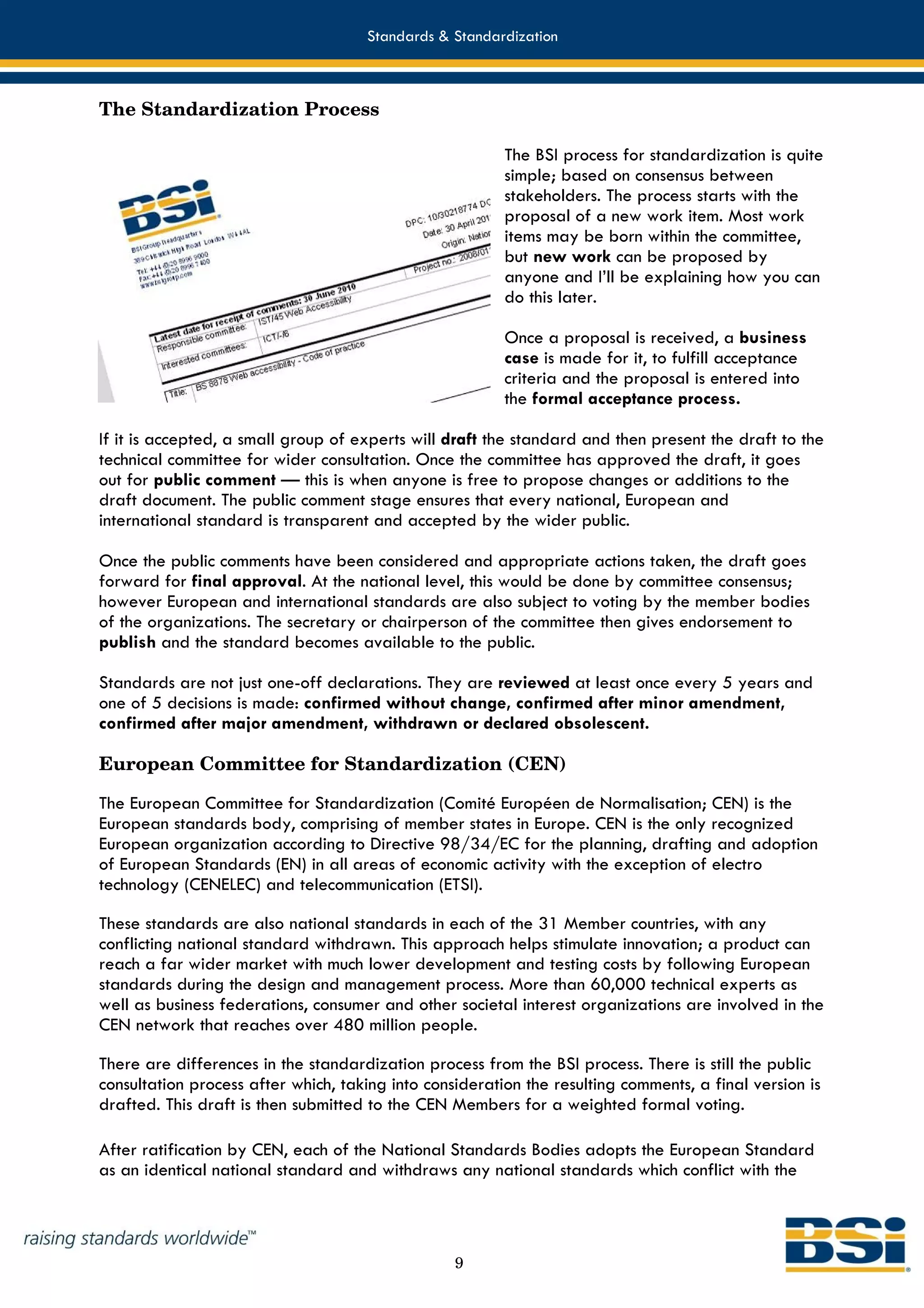 Standards & Standardization



The Standardization Process

                                                         The BSI process for standardization is quite
                                                         simple; based on consensus between
                                                         stakeholders. The process starts with the
                                                         proposal of a new work item. Most work
                                                         items may be born within the committee,
                                                         but new work can be proposed by
                                                         anyone and I’ll be explaining how you can
                                                         do this later.

                                                         Once a proposal is received, a business
                                                         case is made for it, to fulfill acceptance
                                                         criteria and the proposal is entered into
                                                         the formal acceptance process.

If it is accepted, a small group of experts will draft the standard and then present the draft to the
technical committee for wider consultation. Once the committee has approved the draft, it goes
out for public comment — this is when anyone is free to propose changes or additions to the
draft document. The public comment stage ensures that every national, European and
international standard is transparent and accepted by the wider public.

Once the public comments have been considered and appropriate actions taken, the draft goes
forward for final approval. At the national level, this would be done by committee consensus;
however European and international standards are also subject to voting by the member bodies
of the organizations. The secretary or chairperson of the committee then gives endorsement to
publish and the standard becomes available to the public.

Standards are not just one-off declarations. They are reviewed at least once every 5 years and
one of 5 decisions is made: confirmed without change, confirmed after minor amendment,
confirmed after major amendment, withdrawn or declared obsolescent.

European Committee for Standardization (CEN)

The European Committee for Standardization (Comité Européen de Normalisation; CEN) is the
European standards body, comprising of member states in Europe. CEN is the only recognized
European organization according to Directive 98/34/EC for the planning, drafting and adoption
of European Standards (EN) in all areas of economic activity with the exception of electro
technology (CENELEC) and telecommunication (ETSI).

These standards are also national standards in each of the 31 Member countries, with any
conflicting national standard withdrawn. This approach helps stimulate innovation; a product can
reach a far wider market with much lower development and testing costs by following European
standards during the design and management process. More than 60,000 technical experts as
well as business federations, consumer and other societal interest organizations are involved in the
CEN network that reaches over 480 million people.

There are differences in the standardization process from the BSI process. There is still the public
consultation process after which, taking into consideration the resulting comments, a final version is
drafted. This draft is then submitted to the CEN Members for a weighted formal voting.

After ratification by CEN, each of the National Standards Bodies adopts the European Standard
as an identical national standard and withdraws any national standards which conflict with the



                                                  9
 
