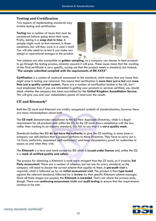Standards & Standardization



Testing and Certification
Two aspects of implementing standards may
involve testing and certification.

Testing has a number of issues that must be
considered before going down that route.
Firstly, testing is a snap shot in time. A
sample might work at that moment, in those
conditions, but will they work in a year’s time?
You will also need to re-test if you make any
design or operational changes to the product.

Test subjects can also susceptible to golden sampling, so a company can choose its best products
to go through the testing process, already assured it will pass. These issues mean that the wording
of the final certificate is very specific, saying not that the product meets a standard, but instead,
“The sample submitted complied with the requirements of EN XXXX”.

Certification is a system of continual assessment to the standard, which means that any issues that
might arise in testing are removed. This means that certification is more than just a test and more
than just a quality control system. There are a number of certification bodies in the UK, but I
must emphasise that, if you are interested in getting your products or services certified, you should
check whether the company has been accredited by the United Kingdom Accreditation Service.
This will give you and your stakeholders peace of mind over the results.

CE and Kitemark®

Both the CE mark and Kitemark are widely recognized symbols of standardization, however there
are many misconceptions about both

The CE mark demonstrates compliance to the EU New Approach Directives, which is a legal
requirement for all products sold within the EU. As the CE mark shows compliance with the law,
rather than working to an industry standard, it is fair to say that it is not a quality mark.

Standards bodies like BSI do not have the authority to give the CE marking; in some cases a
company can self-declare that a product conforms to these Directives. They have to carry out a
1st Party conformity assessment (self-conformity) and keep documentary proof for authorities to
access as and when they wish.

The Kitemark is a term and mark owned by BSI which is issued under license and, unlike the CE,
is a mark of certified quality and safety.

The process for obtaining a Kitemark is much more stringent than the CE mark, as it involves 3rd
Party assessment. There are a number of schemes, but not one for every standard, so the
company will need to choose the correct scheme that applies to them. A pre-audit visit is
required, which is followed up by an initial assessment visit. The product is then type tested
against the relevant standard, followed by a review by that specific Kitemark scheme manager.
Once all these stages are passed, the Kitemark is awarded. That’s not where the process ends,
though. There are continuing assessment visits and audit testing to ensure that the requirements
continue to be met.




                                                   12
 