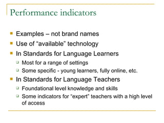 Performance indicators Examples – not brand names Use of “available” technology In Standards for Language Learners Most for a range of settings Some specific - young learners, fully online, etc. In Standards for Language Teachers Foundational level knowledge and skills Some indicators for “expert” teachers with a high level of access 