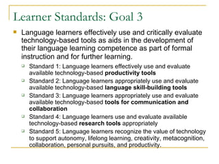Learner Standards: Goal 3 Language learners effectively use and critically evaluate technology-based tools as aids in the development of their language learning competence as part of formal instruction and for further learning.   Standard 1: Language learners effectively use and evaluate available technology-based  productivity tools Standard 2: Language learners appropriately use and evaluate available technology-based  language skill-building tools   Standard 3: Language learners appropriately use and evaluate available technology-based  tools for communication and collaboration   Standard 4: Language learners use and evaluate available technology-based  research tools  appropriately  Standard 5: Language learners recognize the value of technology to support autonomy, lifelong learning,  creativity, metacognition,  collaboration, personal pursuits, and productivity.  