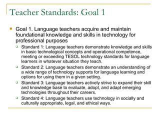 Teacher Standards: Goal 1 Goal 1. Language teachers acquire and maintain foundational knowledge and skills in technology for professional purposes Standard 1: Language teachers demonstrate knowledge and skills in basic technological concepts and operational competence, meeting or exceeding TESOL technology standards for language learners in whatever situation they teach.  Standard 2: Language teachers demonstrate an understanding of a wide range of technology supports for language learning and options for using them in a given setting. Standard 3: Language teachers actively strive to expand their skill and knowledge base to evaluate, adopt, and adapt emerging technologies throughout their careers. Standard 4: Language teachers use technology in socially and culturally appropriate, legal, and ethical ways.  