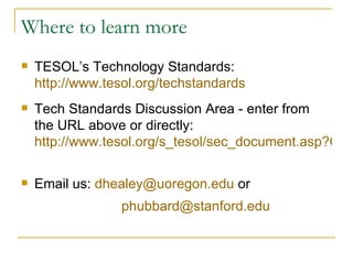 Where to learn more TESOL’s Technology Standards: http://www.tesol.org/techstandards   Tech Standards Discussion Area - enter from the URL above or directly: http://www.tesol.org/s_tesol/sec_document.asp?CID=1972&DID=12053   Email us:  [email_address]  or   [email_address]   
