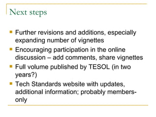 Next steps Further revisions and additions, especially expanding number of vignettes Encouraging participation in the online discussion – add comments, share vignettes Full volume published by TESOL (in two years?) Tech Standards website with updates, additional information; probably members-only 