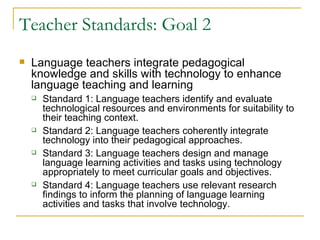 Teacher Standards: Goal 2 <ul><li>Language teachers integrate pedagogical knowledge and skills with technology to enhance ...
