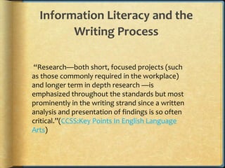 Information Literacy and the
        Writing Process

“Research—both short, focused projects (such
as those commonly required in the workplace)
and longer term in depth research —is
emphasized throughout the standards but most
prominently in the writing strand since a written
analysis and presentation of findings is so often
critical.”(CCSS:Key Points In English Language
Arts)
 