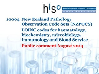 10004 New Zealand Pathology
Observation Code Sets (NZPOCS)
LOINC codes for haematology,
biochemistry, microbiology,
immunology and Blood Service
Public comment August 2014
 