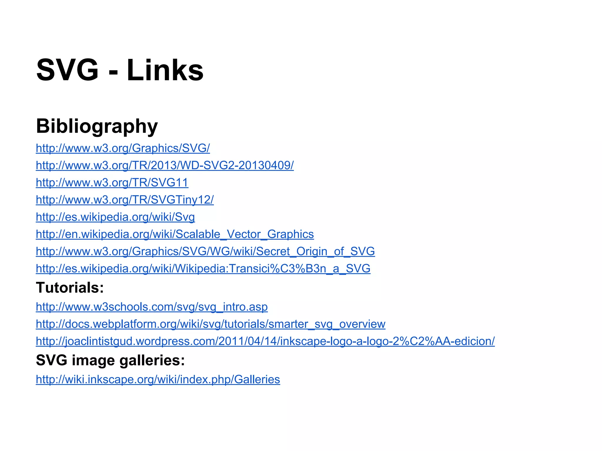 SVG - Links
Bibliography
http://www.w3.org/Graphics/SVG/
http://www.w3.org/TR/2013/WD-SVG2-20130409/
http://www.w3.org/TR/SVG11
http://www.w3.org/TR/SVGTiny12/
http://es.wikipedia.org/wiki/Svg
http://en.wikipedia.org/wiki/Scalable_Vector_Graphics
http://www.w3.org/Graphics/SVG/WG/wiki/Secret_Origin_of_SVG
http://es.wikipedia.org/wiki/Wikipedia:Transici%C3%B3n_a_SVG
Tutorials:
http://www.w3schools.com/svg/svg_intro.asp
http://docs.webplatform.org/wiki/svg/tutorials/smarter_svg_overview
http://joaclintistgud.wordpress.com/2011/04/14/inkscape-logo-a-logo-2%C2%AA-edicion/
SVG image galleries:
http://wiki.inkscape.org/wiki/index.php/Galleries
 