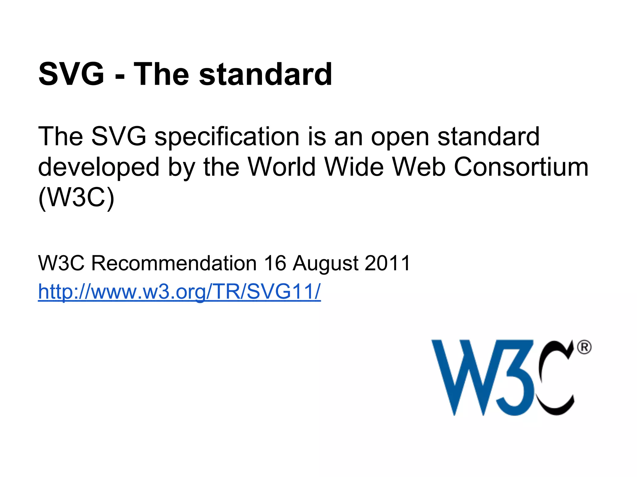 SVG - The standard
The SVG specification is an open standard
developed by the World Wide Web Consortium
(W3C)
W3C Recommendation 16 August 2011
http://www.w3.org/TR/SVG11/
 