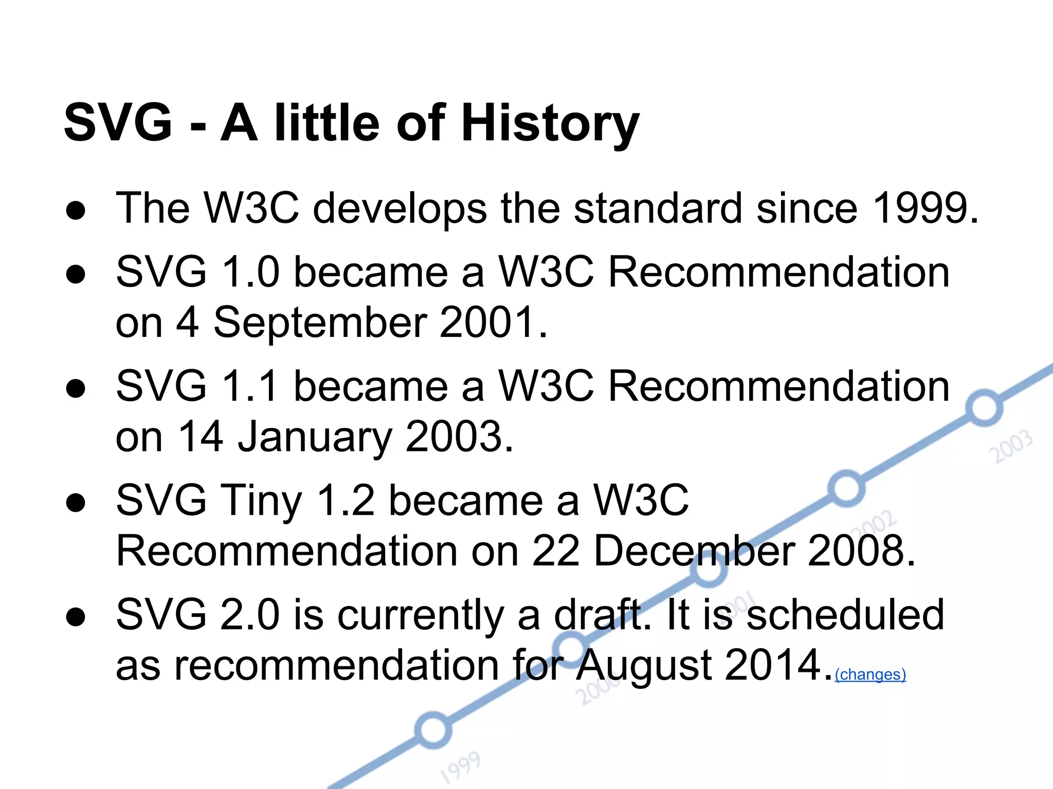 SVG - A little of History
● The W3C develops the standard since 1999.
● SVG 1.0 became a W3C Recommendation
on 4 September 2001.
● SVG 1.1 became a W3C Recommendation
on 14 January 2003.
● SVG Tiny 1.2 became a W3C
Recommendation on 22 December 2008.
● SVG 2.0 is currently a draft. It is scheduled
as recommendation for August 2014.(changes)
 