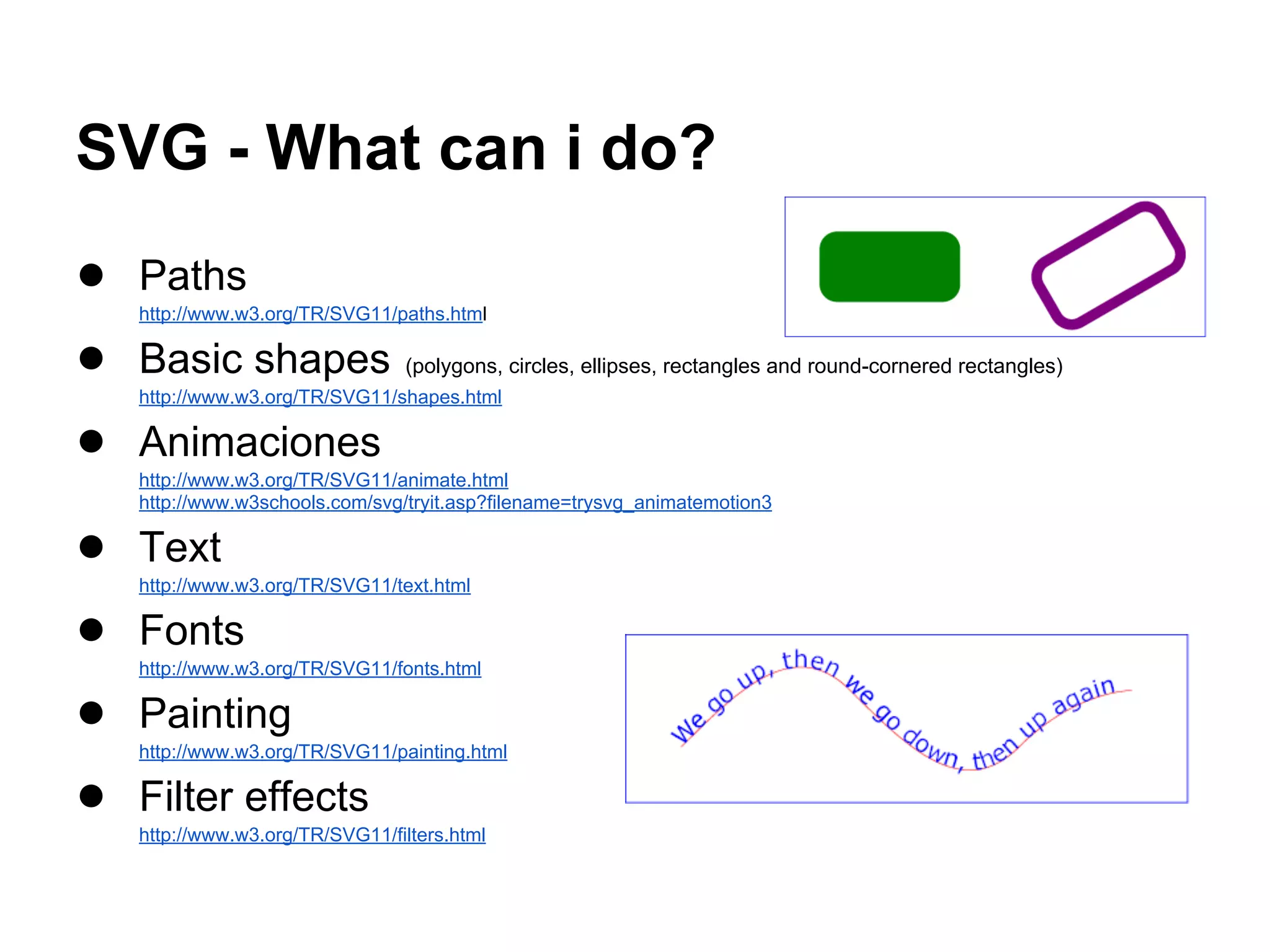 SVG - What can i do?
● Paths
http://www.w3.org/TR/SVG11/paths.html
● Basic shapes (polygons, circles, ellipses, rectangles and round-cornered rectangles)
http://www.w3.org/TR/SVG11/shapes.html
● Animaciones
http://www.w3.org/TR/SVG11/animate.html
http://www.w3schools.com/svg/tryit.asp?filename=trysvg_animatemotion3
● Text
http://www.w3.org/TR/SVG11/text.html
● Fonts
http://www.w3.org/TR/SVG11/fonts.html
● Painting
http://www.w3.org/TR/SVG11/painting.html
● Filter effects
http://www.w3.org/TR/SVG11/filters.html
 