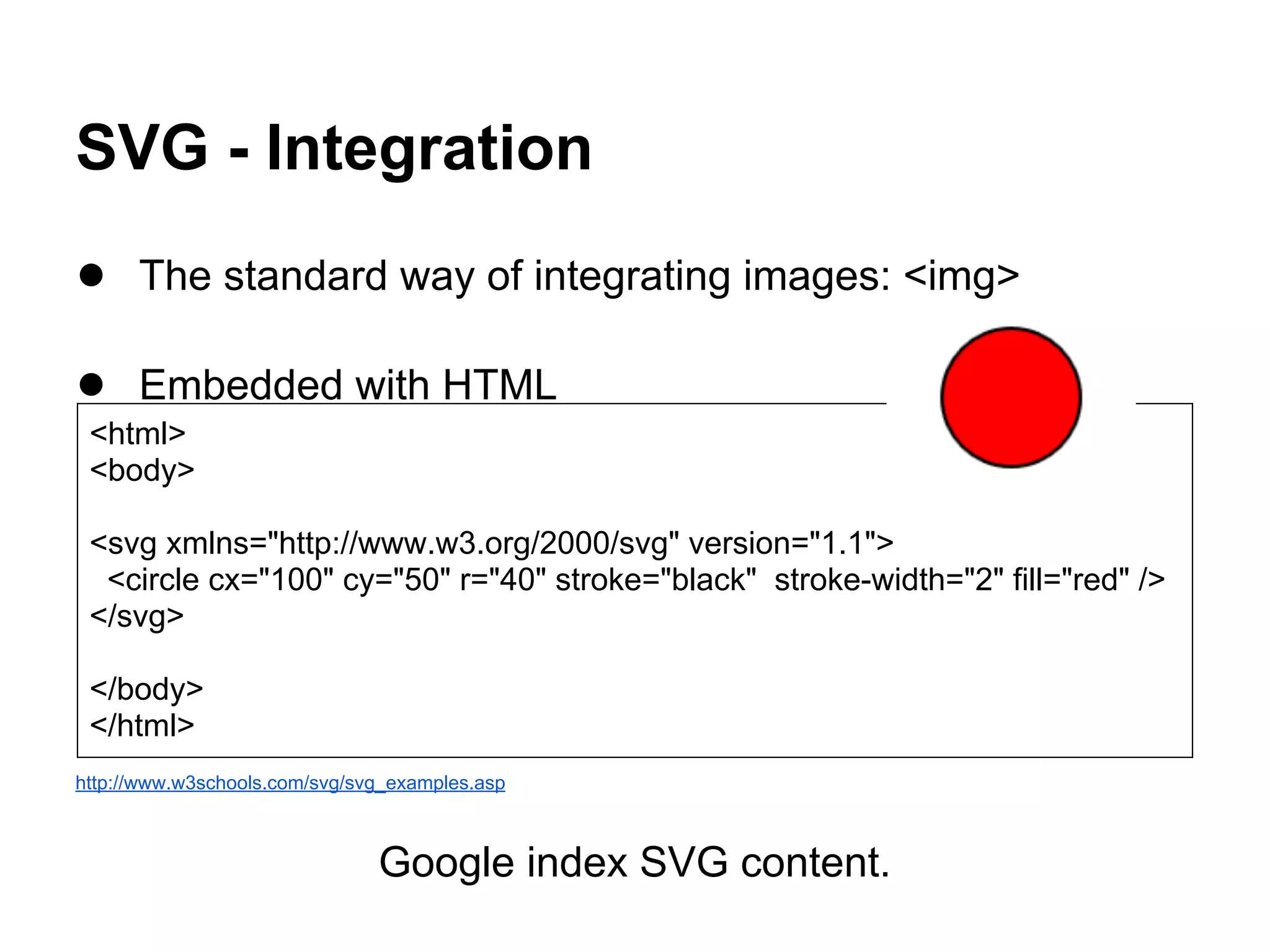 SVG - Integration
● The standard way of integrating images: <img>
● Embedded with HTML
http://www.w3schools.com/svg/svg_examples.asp
Google index SVG content.
<html>
<body>
<svg xmlns="http://www.w3.org/2000/svg" version="1.1">
<circle cx="100" cy="50" r="40" stroke="black" stroke-width="2" fill="red" />
</svg>
</body>
</html>
 