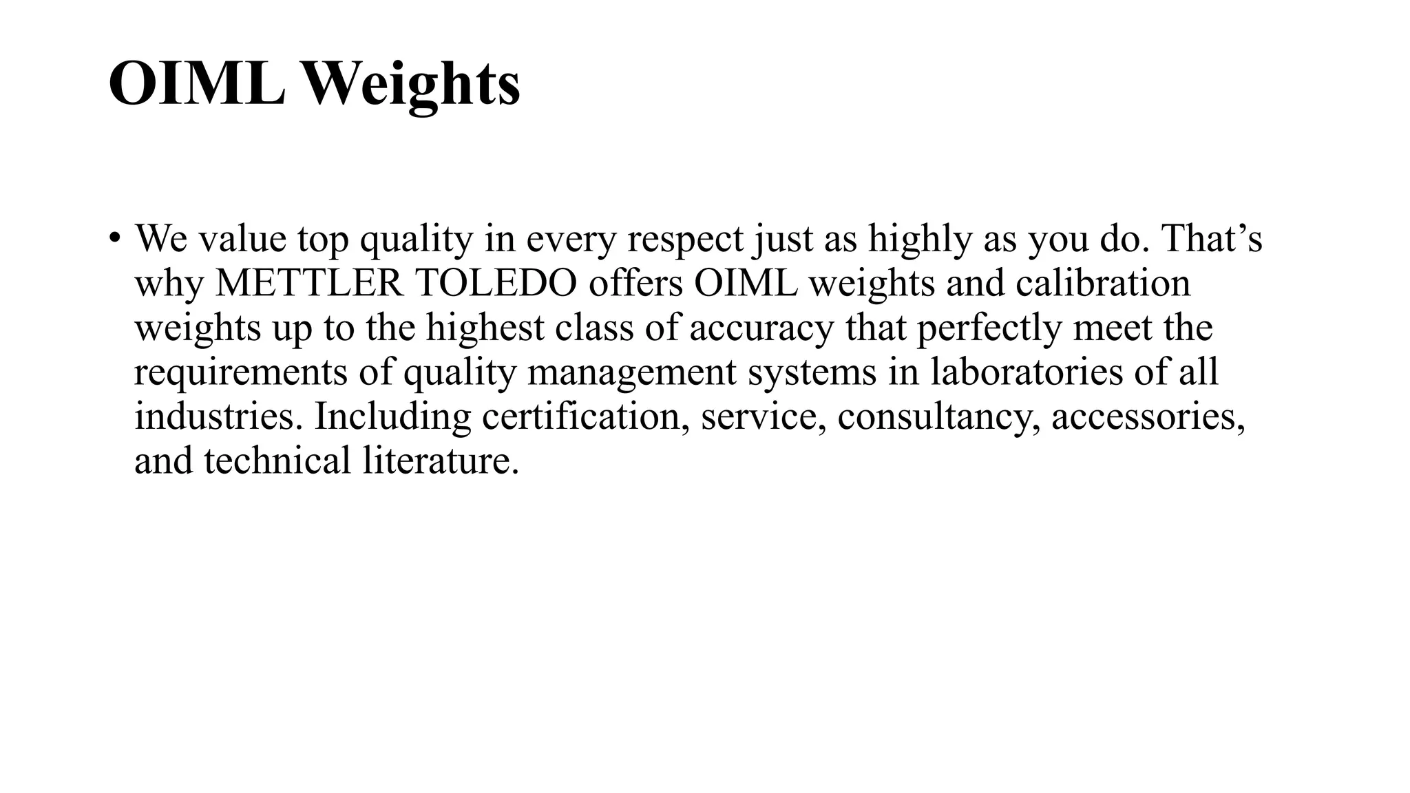 OIML Weights
• We value top quality in every respect just as highly as you do. That’s
why METTLER TOLEDO offers OIML weights and calibration
weights up to the highest class of accuracy that perfectly meet the
requirements of quality management systems in laboratories of all
industries. Including certification, service, consultancy, accessories,
and technical literature.
 