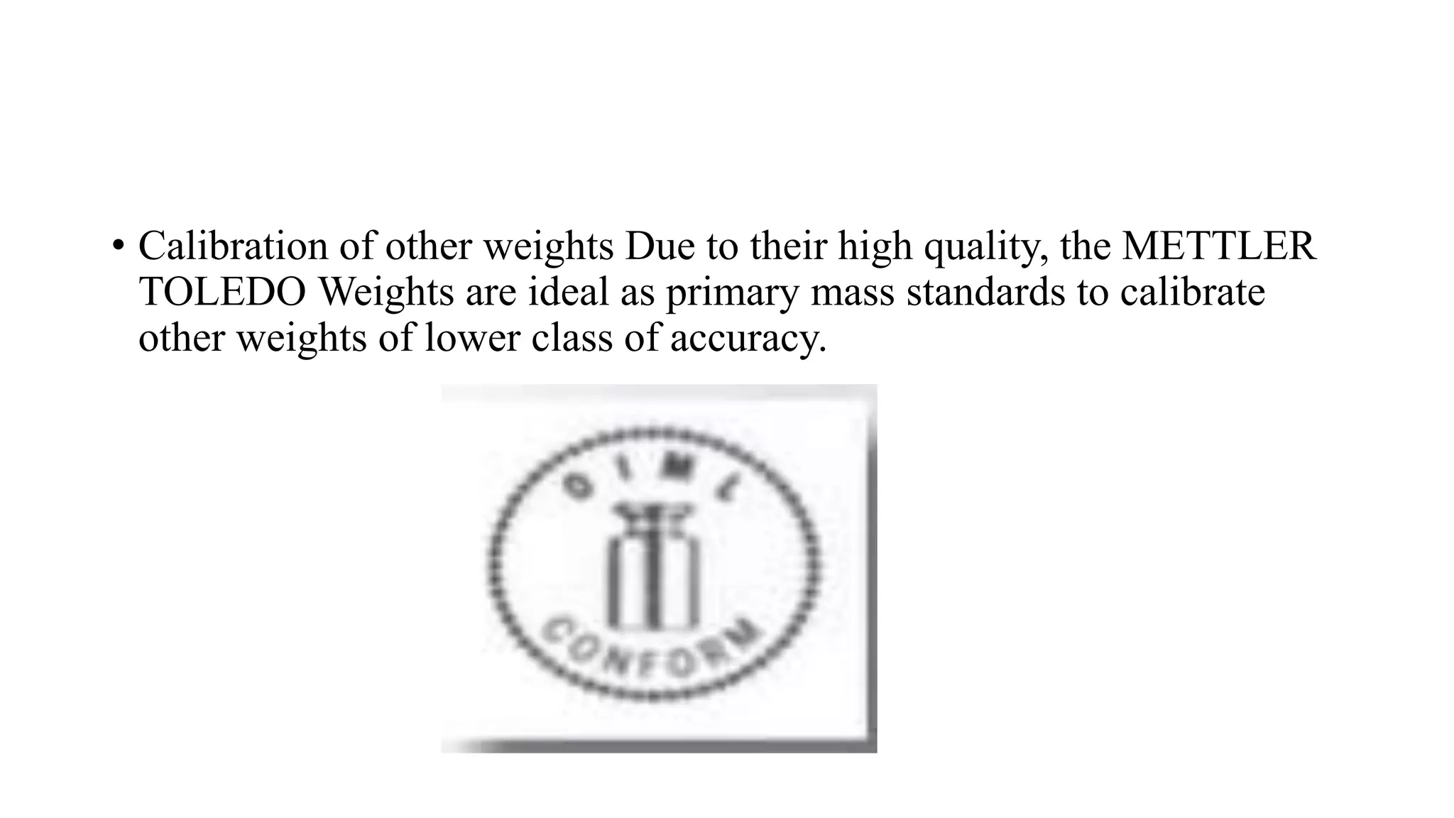 • Calibration of other weights Due to their high quality, the METTLER
TOLEDO Weights are ideal as primary mass standards to calibrate
other weights of lower class of accuracy.
 