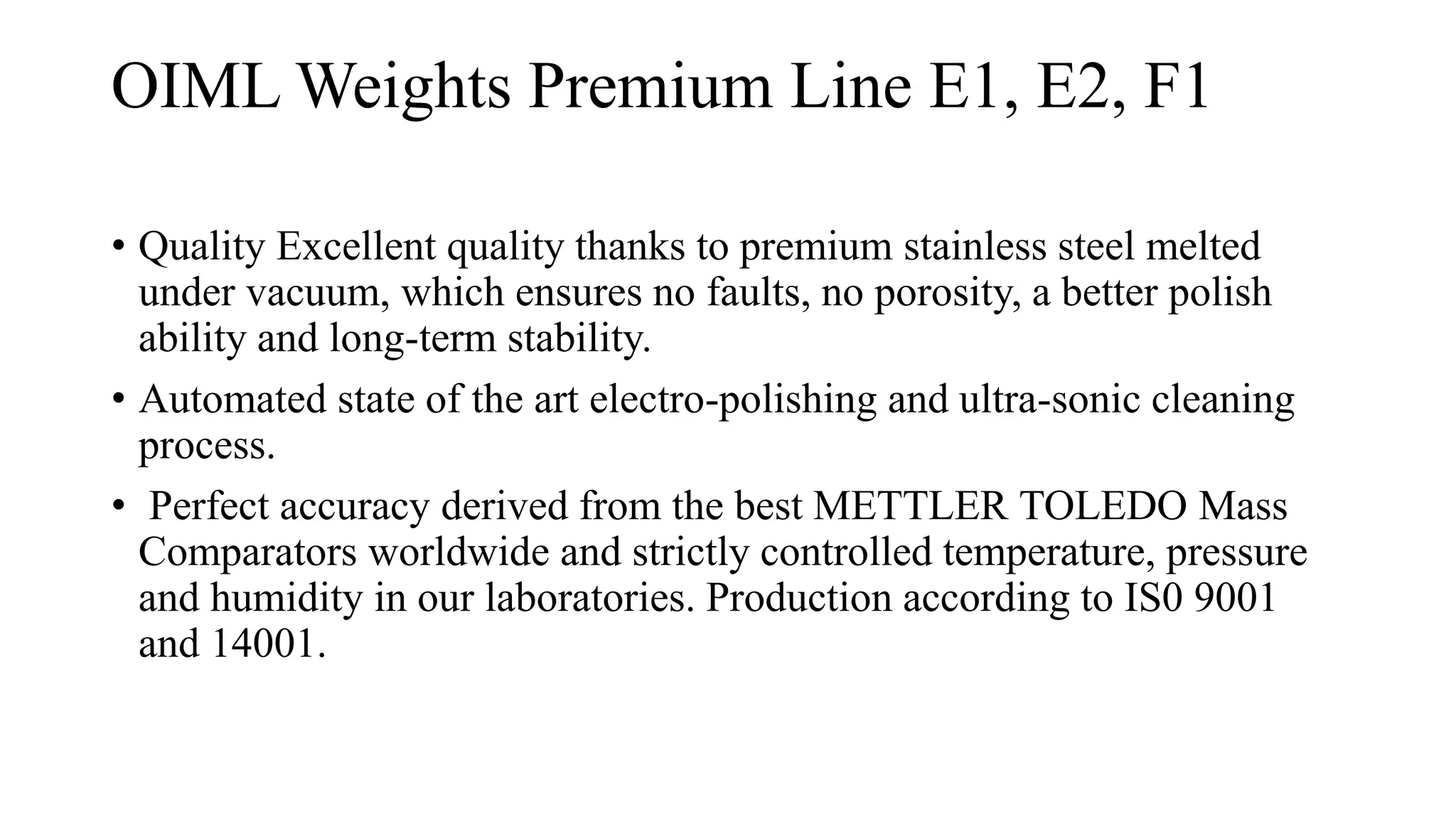 OIML Weights Premium Line E1, E2, F1
• Quality Excellent quality thanks to premium stainless steel melted
under vacuum, which ensures no faults, no porosity, a better polish
ability and long-term stability.
• Automated state of the art electro-polishing and ultra-sonic cleaning
process.
• Perfect accuracy derived from the best METTLER TOLEDO Mass
Comparators worldwide and strictly controlled temperature, pressure
and humidity in our laboratories. Production according to IS0 9001
and 14001.
 