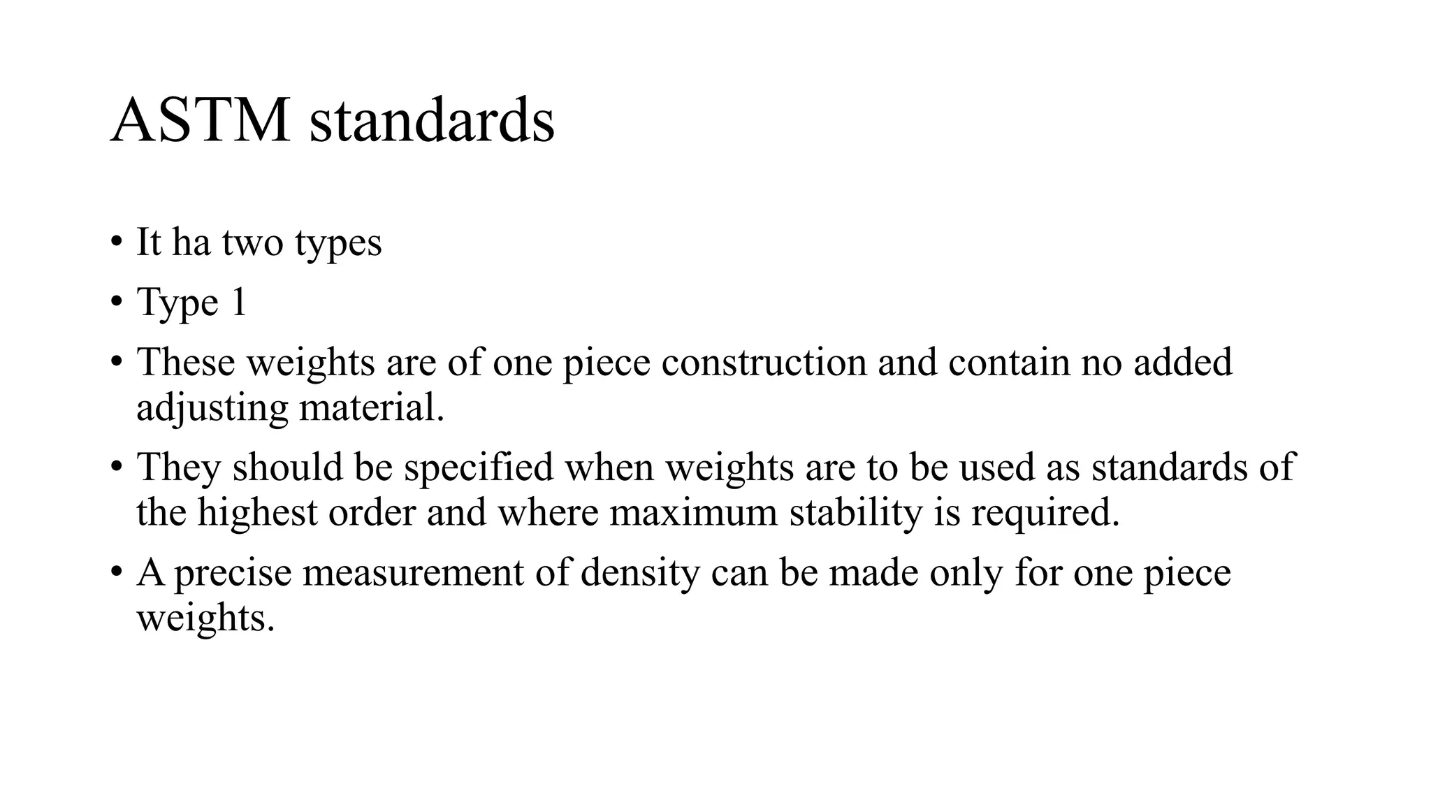 ASTM standards
• It ha two types
• Type 1
• These weights are of one piece construction and contain no added
adjusting material.
• They should be specified when weights are to be used as standards of
the highest order and where maximum stability is required.
• A precise measurement of density can be made only for one piece
weights.
 