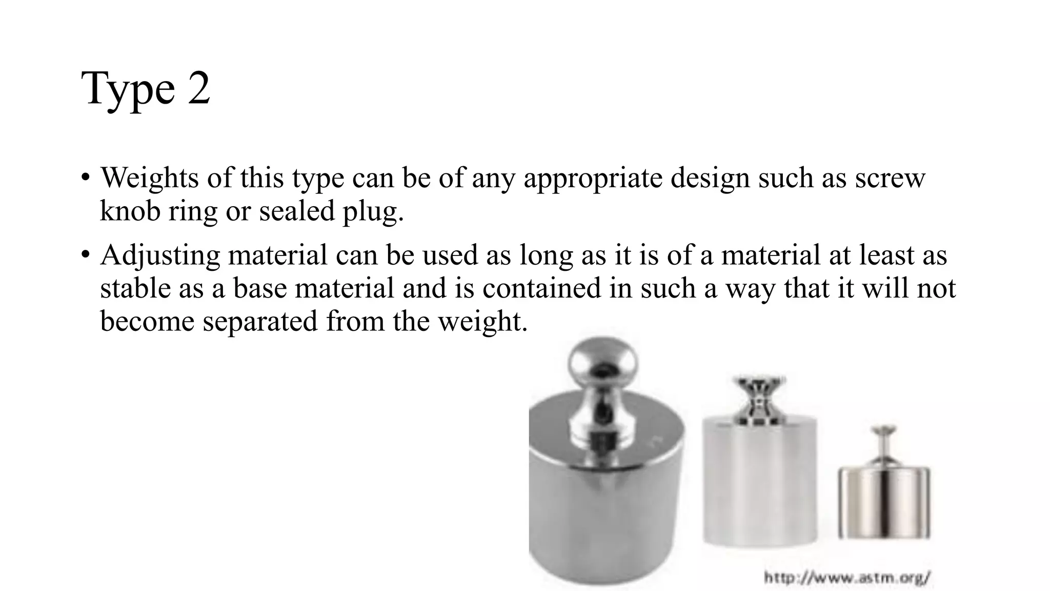 Type 2
• Weights of this type can be of any appropriate design such as screw
knob ring or sealed plug.
• Adjusting material can be used as long as it is of a material at least as
stable as a base material and is contained in such a way that it will not
become separated from the weight.
 