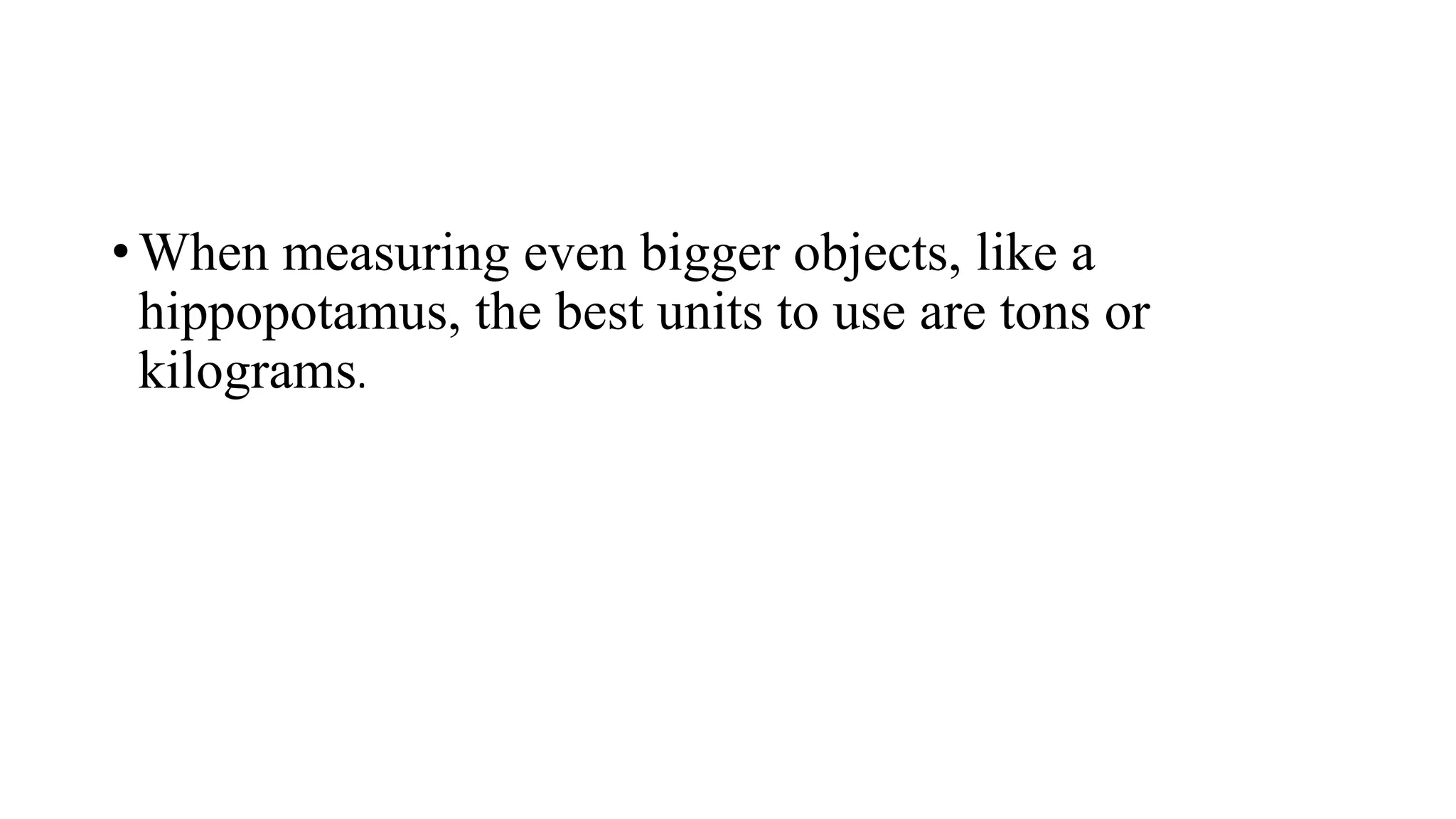• When measuring even bigger objects, like a
hippopotamus, the best units to use are tons or
kilograms.
 