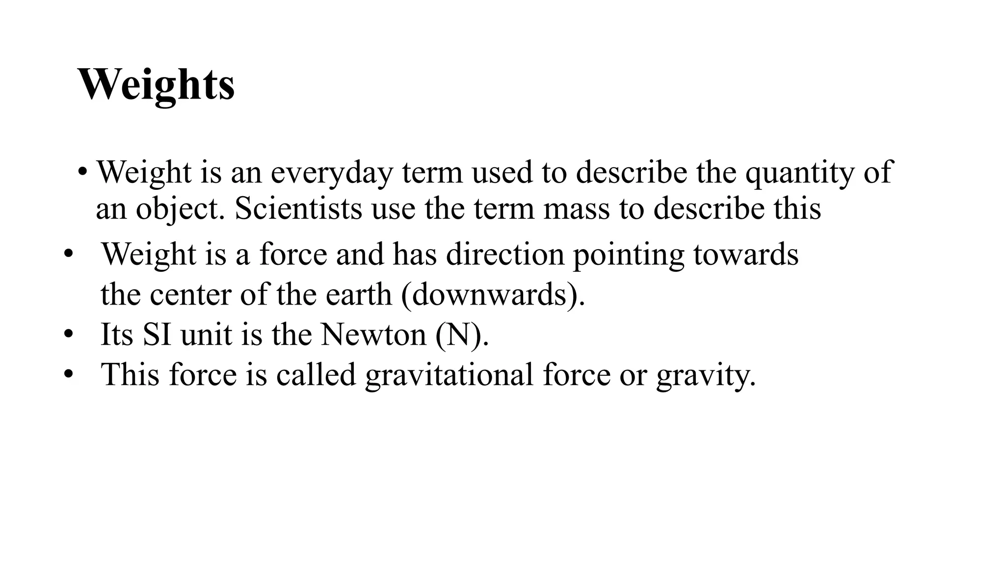 Weights
• Weight is an everyday term used to describe the quantity of
an object. Scientists use the term mass to describe this
• Weight is a force and has direction pointing towards
the center of the earth (downwards).
• Its SI unit is the Newton (N).
• This force is called gravitational force or gravity.
 