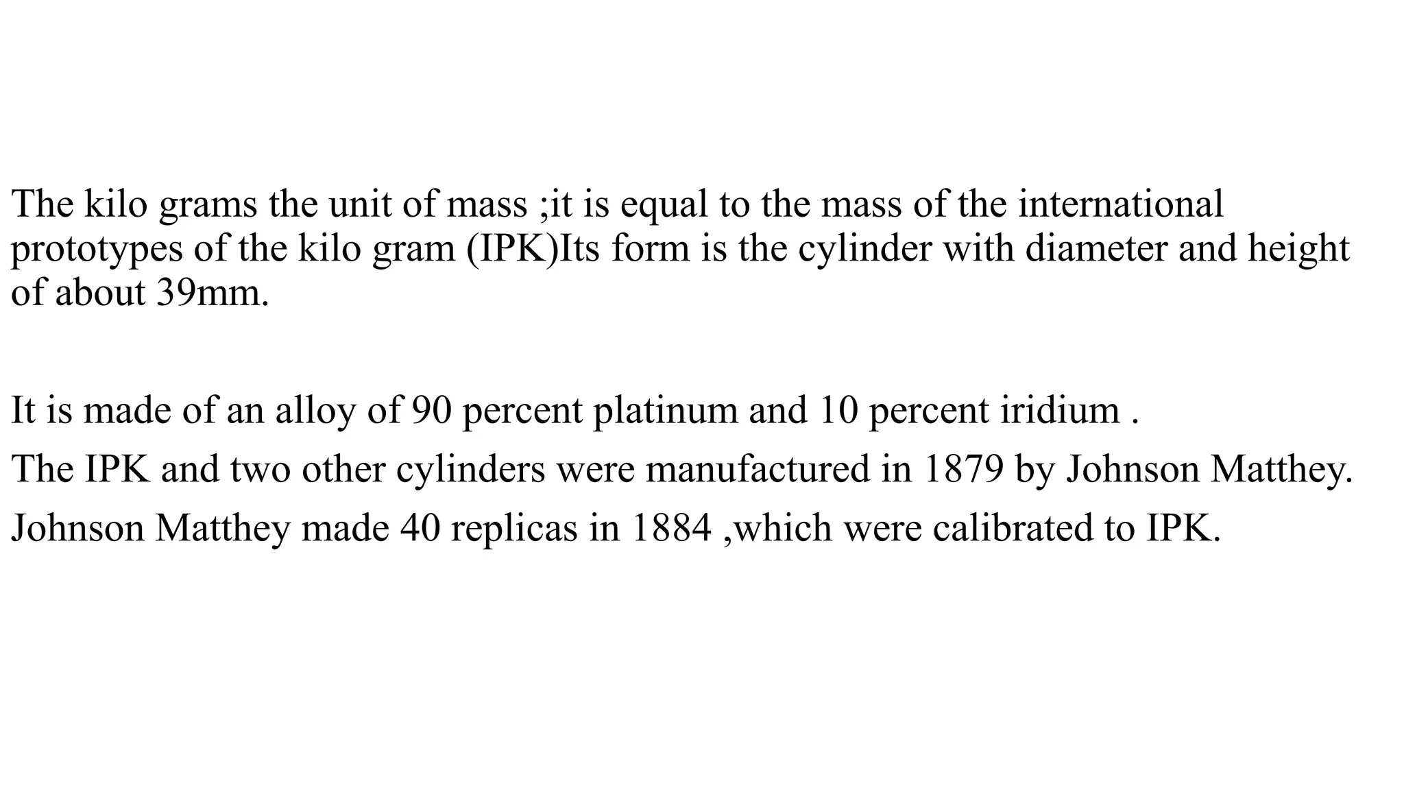 The kilo grams the unit of mass ;it is equal to the mass of the international
prototypes of the kilo gram (IPK)Its form is the cylinder with diameter and height
of about 39mm.
It is made of an alloy of 90 percent platinum and 10 percent iridium .
The IPK and two other cylinders were manufactured in 1879 by Johnson Matthey.
Johnson Matthey made 40 replicas in 1884 ,which were calibrated to IPK.
 