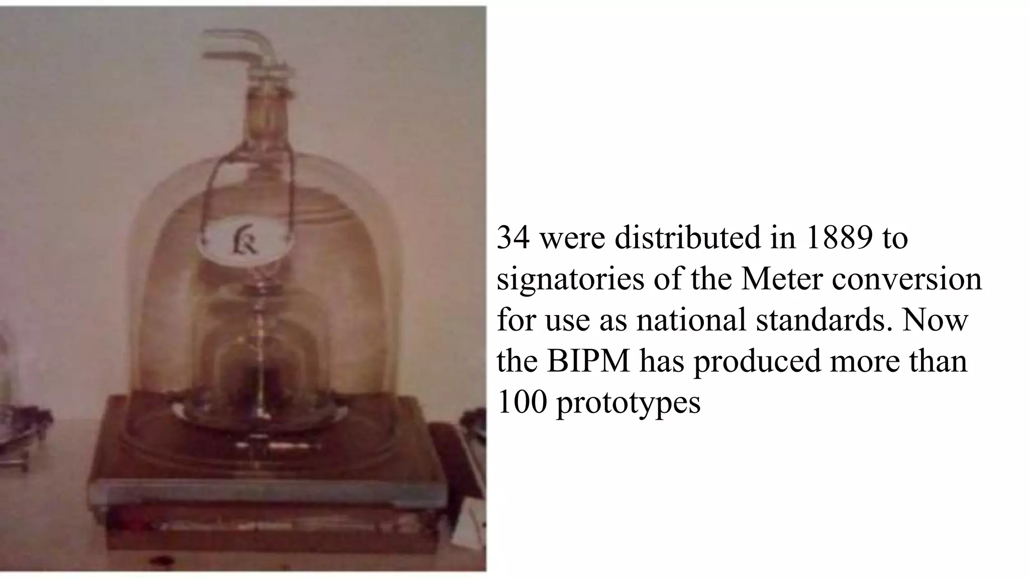 34 were distributed in 1889 to
signatories of the Meter conversion
for use as national standards. Now
the BIPM has produced more than
100 prototypes
 