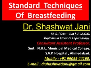 Dr. Shashwat Jani
M. S. ( Obs – Gyn ), F.I.A.O.G.
Diploma in Advance Laparoscopy.
Consultant Assistant Professor,
Smt. N.H.L. Municipal Medical College.
S.V.P. Hospital , Ahmedabad.
Mobile : +91 99099 44160.
E-mail : drshashwatjani@gmail.com
Standard Techniques
Of Breastfeeding
 