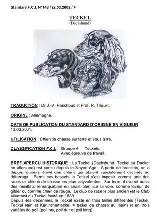 Standard F.C.I. N°148 / 22.03.2002 / F

                                  TECKEL
                                  (Dachshund)




TRADUCTION : Dr.J.-M. Paschoud et Prof. R. Triquet.

ORIGINE : Allemagne.

DATE DE PUBLICATION DU STANDARD D’ORIGINE EN VIGUEUR :
13.03.2001.

UTILISATION : Chien de chasse sur terre et sous terre.

CLASSIFICATION F.C.I. : Groupe 4   Teckels.
                        Avec épreuve de travail.

BREF APERCU HISTORIQUE : Le Teckel (Dachshund, Teckel ou Dackel
en allemand) est connu depuis le Moyen-Age. A partir de brachets, on a
depuis toujours élevé des chiens qui étaient spécialement destinés au
déterrage. Parmi ces bassets le Teckel s’est imposé comme une des
races de chiens de chasse les plus polyvalentes. Sur terre, il obtient aussi
des résultats remarquables en criant bien sur la voie, comme leveur de
gibier ou comme chien de rouge. Le club de race le plus ancien est le Club
allemand du Teckel fondé en 1888.
Depuis des décennies, le Teckel existe en trois tailles différentes (Teckel,
Teckel nain et Kaninchenteckel = teckel de chasse au lapin) et en trois
variétés de poil (poil ras, poil dur et poil long).
 