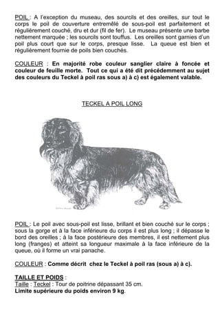 POIL : A l’exception du museau, des sourcils et des oreilles, sur tout le
corps le poil de couverture entremêlé de sous-poil est parfaitement et
régulièrement couché, dru et dur (fil de fer). Le museau présente une barbe
nettement marquée ; les sourcils sont touffus. Les oreilles sont garnies d’un
poil plus court que sur le corps, presque lisse. La queue est bien et
régulièrement fournie de poils bien couchés.

COULEUR : En majorité robe couleur sanglier claire à foncée et
couleur de feuille morte. Tout ce qui a été dit précédemment au sujet
des couleurs du Teckel à poil ras sous a) à c) est également valable.



                           TECKEL A POIL LONG




POIL : Le poil avec sous-poil est lisse, brillant et bien couché sur le corps ;
sous la gorge et à la face inférieure du corps il est plus long ; il dépasse le
bord des oreilles ; à la face postérieure des membres, il est nettement plus
long (franges) et atteint sa longueur maximale à la face inférieure de la
queue, où il forme un vrai panache.

COULEUR : Comme décrit chez le Teckel à poil ras (sous a) à c).

TAILLE ET POIDS :
Taille : Teckel : Tour de poitrine dépassant 35 cm.
Limite supérieure du poids environ 9 kg.
 