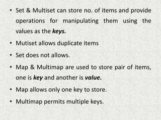 • Set & Multiset can store no. of items and provide
operations for manipulating them using the
values as the keys.
• Mutiset allows duplicate items
• Set does not allows.
• Map & Multimap are used to store pair of items,
one is key and another is value.
• Map allows only one key to store.
• Multimap permits multiple keys.
 