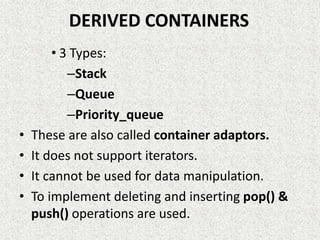 DERIVED CONTAINERS
• 3 Types:
–Stack
–Queue
–Priority_queue
• These are also called container adaptors.
• It does not support iterators.
• It cannot be used for data manipulation.
• To implement deleting and inserting pop() &
push() operations are used.
 