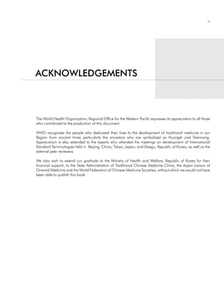 vii




acKnOWledgementS



The World Health Organization, Regional Office for the Western Pacific expresses its appreciation to all those
who contributed to the production of this document.

WHO recognizes the people who dedicated their lives to the development of traditional medicine in our
Region from ancient times particularly the ancestors who are symbolized as Huangdi and Shennong.
Appreciation is also extended to the experts who attended the meetings on development of International
Standard Terminologies held in Beijing, China; Tokyo, Japan; and Daegu, Republic of Korea, as well as the
external peer reviewers.

We also wish to extend our gratitude to the Ministry of Health and Welfare, Republic of Korea for their
financial support, to the State Administration of Traditional Chinese Medicine China, the Japan Liaison of
Oriental Medicine and the World Federation of Chinese Medicine Societies, without which we would not have
been able to publish this book.
 