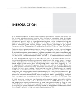 WHO InternatIOnal Standard termInOlOgIeS On tradItIOnal medIcIne In tHe WeStern PacIfIc regIOn   1




IntrOdUctIOn


In the Western Pacific Region, the major system of traditional medicine which originated from ancient China
has continued to develop not only in China but also in neighbouring countries and areas, particularly in
Japan, the Republic of Korea and Viet Nam, with certain variations in accordance with local conditions,
i.e. availability of natural resources, indigenous culture and political climate. Different names have been
designated for this system of traditional medicine as it developed in various countries, such as Oriental
medicine, traditional Chinese medicine, traditional Korean medicine, Kampo medicine and traditional
Vietnamese medicine. They are collectively called traditional medicine (TRM) in the Western Pacific Region.

Traditional medicine is a comprehensive system of medicine characterized by its own theoretical basis and
practical experience. It includes herbal medicine, acupuncture and other non-medication therapies. Owing
to its unique paradigm and remarkable efficacy with fewer adverse effects, this system of medicine has been
attracting more and more interest internationally. Considering the recent rapid increase in the worldwide
use of TRM, there is a pressing need for a common language, i.e. an international standard terminology.

In 1981, the World Health Organization (WHO) Regional Office for the Western Pacific organized a
Working Group for the Standardization of Acupuncture Nomenclature. After 10 years of effort, a consensus
on the proposed standard international acupuncture nomenclature was reached by the Regional Office
for the Western Pacific’s Working Group and then by the WHO Scientific Group in Geneva. In 1991,
A Proposed Standard International Acupuncture Nomenclature was published by WHO in Geneva and
a revised edition of Standard Acupuncture Nomenclature (Part 1 and 2) was published by the Regional
Office for the Western Pacific in Manila. Practical use has proven these WHO publications to be invaluable
contributions to international information exchange on acupuncture. However, the publications are still
quite limited, only including nomenclature for the 14 meridians, 361 classical acupuncture points, 8 extra
meridians, 48 extra points, 14 scalp acupuncture lines and a few terms related to acupuncture needles.
Moreover, to meet the increasing demands of practice, education, research and exchange of information,
there is an urgent need to develop standardized terminology and nomenclature for TRM as a whole.

In 2004, recognizing that the main role of standards is for upgrading levels of quality, safety, reliability,
efficiency and interchangeability, which are the most needed features in TRM, WHO Regional Office for
the Western Pacific initiated projects promoting the proper use of traditional medicine under the theme
of “Standardization with evidence-based approaches.” Among the various standards in TRM, such as
acupuncture point locations, information and clinical practice, the development of an international standard
terminology (IST) is the very first step towards overall standardization of TRM.
 