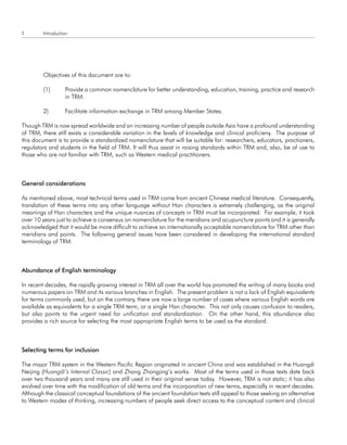 2        Introduction




         Objectives of this document are to:

         (1)       Provide a common nomenclature for better understanding, education, training, practice and research
                   in TRM.

         2)        Facilitate information exchange in TRM among Member States.

Though TRM is now spread worldwide and an increasing number of people outside Asia have a profound understanding
of TRM, there still exists a considerable variation in the levels of knowledge and clinical proficieny. The purpose of
this document is to provide a standardized nomenclature that will be suitable for: researchers, educators, practioners,
regulators and students in the field of TRM. It will thus assist in raising standards within TRM and, also, be of use to
those who are not familiar with TRM, such as Western medical practitioners.



general considerations

As mentioned above, most technical terms used in TRM come from ancient Chinese medical literature. Consequently,
translation of these terms into any other language without Han characters is extremely challenging, as the original
meanings of Han characters and the unique nuances of concepts in TRM must be incorporated. For example, it took
over 10 years just to achieve a consensus on nomenclature for the meridians and acupuncture points and it is generally
acknowledged that it would be more difficult to achieve an internationally acceptable nomenclature for TRM other than
meridians and points. The following general issues have been considered in developing the international standard
terminology of TRM.



abundance of english terminology

In recent decades, the rapidly growing interest in TRM all over the world has promoted the writing of many books and
numerous papers on TRM and its various branches in English. The present problem is not a lack of English equivalents
for terms commonly used, but on the contrary, there are now a large number of cases where various English words are
available as equivalents for a single TRM term, or a single Han character. This not only causes confusion to readers,
but also points to the urgent need for unification and standardization. On the other hand, this abundance also
provides a rich source for selecting the most appropriate English terms to be used as the standard.



Selecting terms for inclusion

The major TRM system in the Western Pacific Region originated in ancient China and was established in the Huangdi
Neijing (Huangdi’s Internal Classic) and Zhang Zhongjing’s works. Most of the terms used in those texts date back
over two thousand years and many are still used in their original sense today. However, TRM is not static; it has also
evolved over time with the modification of old terms and the incorporation of new terms, especially in recent decades.
Although the classical conceptual foundations of the ancient foundation texts still appeal to those seeking an alternative
to Western modes of thinking, increasing numbers of people seek direct access to the conceptual content and clinical
 