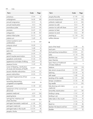 288        Index


  term                               code      Page     term                         code      Page

 anhidrosis                           2.3.44      91   atrophy-flaccidity            3.1.195     176

 ankyloglossia                        3.6.35     200   auriculo-acupuncture           5.1.45     236

 annual congruence                    1.8.13      76   authentic medicinal             6.1.5     255

 annual menstruation                   3.3.3     185   aversion to cold                2.3.4      89

 anomalous pulse                      2.4.72     105   aversion to cold with fever     2.3.9      89

 anorexia                             3.4.27     191   aversion to heat                2.3.7      89

 antagonism                           6.1.38     257   aversion to wind                2.3.6      89

 anterior tibial pulse                2.4.13     101   awaiting qi                   5.1.118     241

 anterior yin                         1.5.69      39   axillary abscess               3.2.17     178

 anterior-posterior point
                                      5.1.92     239
 combination                                           B
 antiquity school                     0.0.28      11
                                                       back of the head               1.5.28      36
 anxiety                              1.6.68      44
                                                       back pain                      2.3.69      93
 apex nasi                            1.5.56      38
                                                       back-packing manipulation     4.2.344     231
 aphtha                               3.4.29     191
                                                       bake                           6.1.18     256
 apical impulse examination           2.4.76     105
                                                       bamboo cup                      5.3.4     254
 apoplectic wind stroke               3.1.65     167
                                                       basic theories                  1.0.0      13
 appearance and style of talking      1.8.37      78
                                                       basic theory of traditional
 aqueous humor                        1.5.49      38                                  0.0.11          9
                                                       Chinese medicine
 arrest of bleeding, clarification                     bedsore                         3.2.8     178
                                     4.2.277     226
 of cause and recovery of health
                                                       bee venom acupuncture         5.1.218     249
 ascaris infantile malnutrition       3.4.24     191
                                                       belching                      2.3.139      96
 ascaris malnutrition                 3.4.24     191
                                                       belt vessel                    1.4.28      33
 ascendant hyperactivity of liver
                                     1.7.179      60   bending of the needle         5.1.197     248
 yang
 ascending-descending-                                 benign complexion              2.1.25      82
                                      1.8.32      78
 congested-uncongested                                 big needle                     5.1.14     234

 ashi point                           5.1.68     237   bile-draining anti-icteric
                                                                                      6.1.74     261
 assessment of the normal and                          medicinal
                                      2.0.10      79
 abnormal                                              bimonthly menstruation          3.3.1     184

 assistant medicinal                   6.2.9     264   binding in yang                1.7.47      49

 assisting bone                       1.5.24      36   binding in yin                 1.7.46      49

 astringe the intestines and                           bitter taste in the mouth     2.3.121      95
                                     4.2.252     224
 check diarrhea                                        BL                             1.4.16      31
 astringent hemostatic medicinal      6.1.82     261
                                                       black fur                      2.1.85      86
 astringent medicinal                6.1.106     263
                                                       blacken the beard and hair    4.2.311     228
 astringent taste in the mouth       2.3.124      96
                                                       bladder                        1.3.20      23
 atrophic rhinitis                    3.6.17     199
 