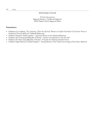 352     Annex

                                            RESPONSIBLE OFFICER

                                             Dr Choi Seung-hoon
                                    Regional Adviser in Traditional Medicine
                                     WHO Western Pacific Regional Office


Presentations

• Professors Cai Jingfeng / Zhu Jianping / Zhen Yan (China) “Review on English Translation of Common Terms in
  Traditional Chinese Medicine” (Selected Reference)
• Professor Sakiyama Takeshi (Japan) – Japanese Review on the Selected Reference
• Professor Lee Choong-yeol (Republic of Korea) – Korea’s Consideration to the IST draft
• Professor Shim Bum-sang (Republic of Korea) - Principles for Selecting Standard Terms
• Professor Nigel Wiseman (United Kingdom) – Standardization of the English terminology of East Asian Medicine
 