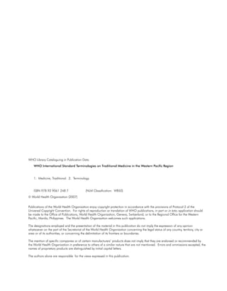 WHO Library Cataloguing in Publication Data
    WHO International Standard terminologies on traditional medicine in the Western Pacific region


    1. Medicine, Traditional. 2. Terminology


    ISBN 978 92 9061 248 7                   (NLM Classification: WB50)
© World Health Organization (2007)


Publications of the World Health Organization enjoy copyright protection in accordance with the provisions of Protocol 2 of the
Universal Copyright Convention. For rights of reproduction or translation of WHO publications, in part or in toto, application should
be made to the Office of Publications, World Health Organization, Geneva, Switzerland, or to the Regional Office for the Western
Pacific, Manila, Philippines. The World Health Organization welcomes such applications.

The designations employed and the presentation of the material in this publication do not imply the expression of any opinion
whatsoever on the part of the Secretariat of the World Health Organization concerning the legal status of any country, territory, city or
area or of its authorities, or concerning the delimitation of its frontiers or boundaries.

The mention of specific companies or of certain manufacturers’ products does not imply that they are endorsed or recommended by
the World Health Organization in preference to others of a similar nature that are not mentioned. Errors and ommissions excepted, the
names of proprietary products are distinguished by initial capital letters.

The authors alone are responsible for the views expressed in this publication.
 