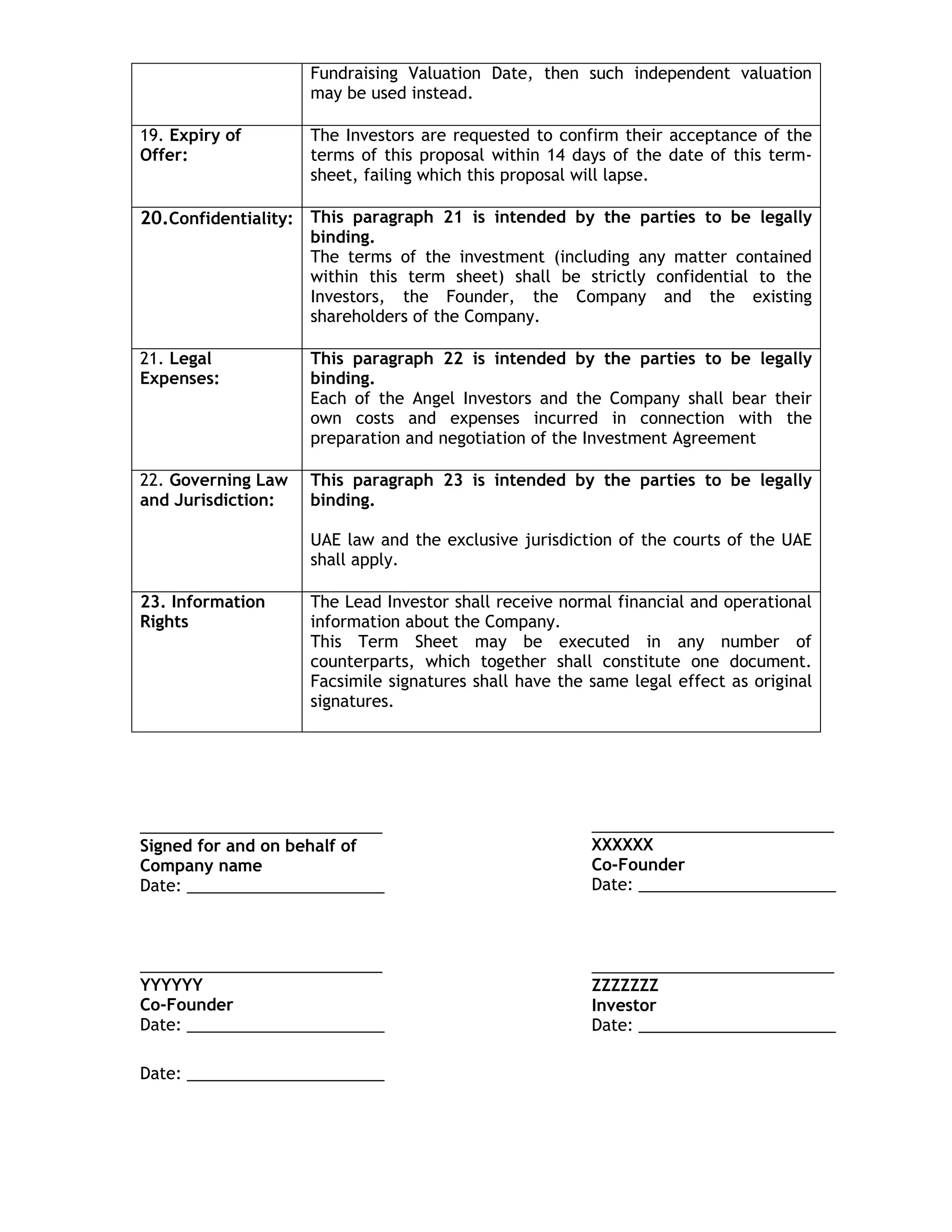Fundraising Valuation Date, then such independent valuation
may be used instead.
19. Expiry of
Offer:

The Investors are requested to confirm their acceptance of the
terms of this proposal within 14 days of the date of this termsheet, failing which this proposal will lapse.

20.Confidentiality: This paragraph 21 is intended by the parties to be legally
binding.
The terms of the investment (including any matter contained
within this term sheet) shall be strictly confidential to the
Investors, the Founder, the Company and the existing
shareholders of the Company.

21. Legal
Expenses:

This paragraph 22 is intended by the parties to be legally
binding.
Each of the Angel Investors and the Company shall bear their
own costs and expenses incurred in connection with the
preparation and negotiation of the Investment Agreement

22. Governing Law
and Jurisdiction:

This paragraph 23 is intended by the parties to be legally
binding.
UAE law and the exclusive jurisdiction of the courts of the UAE
shall apply.

23. Information
Rights

The Lead Investor shall receive normal financial and operational
information about the Company.
This Term Sheet may be executed in any number of
counterparts, which together shall constitute one document.
Facsimile signatures shall have the same legal effect as original
signatures.

___________________________
Signed for and on behalf of
Company name
Date: ______________________

___________________________
XXXXXX
Co-Founder
Date: ______________________

___________________________
YYYYYY
Co-Founder
Date: ______________________

___________________________
ZZZZZZZ
Investor
Date: ______________________

Date: ______________________

 
