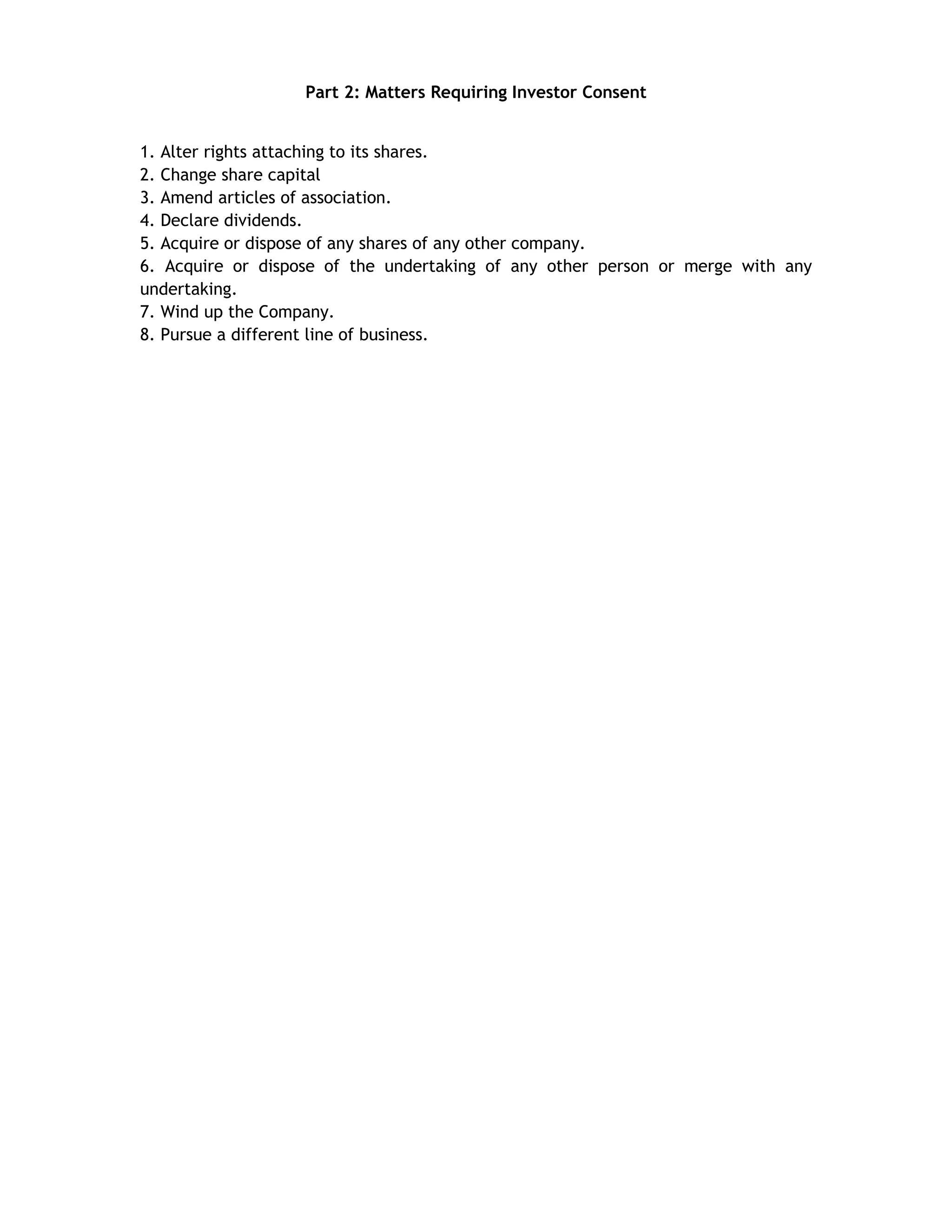 Part 2: Matters Requiring Investor Consent
1. Alter rights attaching to its shares.
2. Change share capital
3. Amend articles of association.
4. Declare dividends.
5. Acquire or dispose of any shares of any other company.
6. Acquire or dispose of the undertaking of any other person or merge with any
undertaking.
7. Wind up the Company.
8. Pursue a different line of business.

 