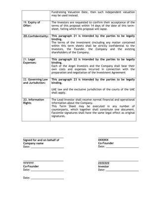 Fundraising Valuation Date, then such independent valuation
may be used instead.
19. Expiry of
Offer:

The Investors are requested to confirm their acceptance of the
terms of this proposal within 14 days of the date of this termsheet, failing which this proposal will lapse.

20.Confidentiality: This paragraph 21 is intended by the parties to be legally
binding.
The terms of the investment (including any matter contained
within this term sheet) shall be strictly confidential to the
Investors, the Founder, the Company and the existing
shareholders of the Company.

21. Legal
Expenses:

This paragraph 22 is intended by the parties to be legally
binding.
Each of the Angel Investors and the Company shall bear their
own costs and expenses incurred in connection with the
preparation and negotiation of the Investment Agreement

22. Governing Law
and Jurisdiction:

This paragraph 23 is intended by the parties to be legally
binding.
UAE law and the exclusive jurisdiction of the courts of the UAE
shall apply.

23. Information
Rights

The Lead Investor shall receive normal financial and operational
information about the Company.
This Term Sheet may be executed in any number of
counterparts, which together shall constitute one document.
Facsimile signatures shall have the same legal effect as original
signatures.

___________________________
Signed for and on behalf of
Company name
Date: ______________________

___________________________
XXXXXX
Co-Founder
Date: ______________________

___________________________
YYYYYY
Co-Founder
Date: ______________________

___________________________
ZZZZZZZ
Investor
Date: ______________________

Date: ______________________

 