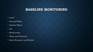 BASELINE MONITORING
• Land
• Ground Water
• Surface Water
• Air
• Biodiversity
• Noise and Vibration
• Socio Economic and Health
 