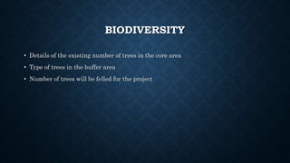 BIODIVERSITY
• Details of the existing number of trees in the core area
• Type of trees in the buffer area
• Number of trees will be felled for the project
 