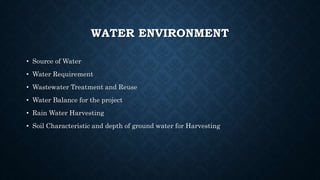 WATER ENVIRONMENT
• Source of Water
• Water Requirement
• Wastewater Treatment and Reuse
• Water Balance for the project
• Rain Water Harvesting
• Soil Characteristic and depth of ground water for Harvesting
 