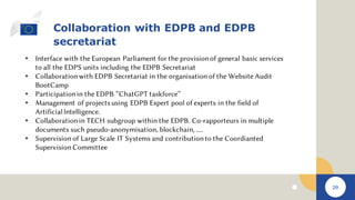 20
Collaboration with EDPB and EDPB
secretariat
• Interface with the European Parliament for the provisionof general basic services
to all the EDPS units including the EDPB Secretariat
• Collaborationwith EDPB Secretariat in the organisation of the Website Audit
BootCamp
• Participationin the EDPB “ChatGPT taskforce”
• Management of projects using EDPB Expert pool of experts in the field of
ArtificialIntelligence.
• Collaborationin TECH subgroup within the EDPB. Co-rapporteurs in multiple
documents such pseudo-anonymisation, blockchain, ....
• Supervision of Large Scale IT Systems and contributionto the Coordianted
Supervision Committee
 